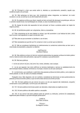 Art. 92. Principal é o bem que existe sobre si, abstrata ou concretamente; acessório, aquele cuja
existência supõe a do principal.
Art. 93. São pertenças os bens que, não constituindo partes integrantes, se destinam, de modo
duradouro, ao uso, ao serviço ou ao aformoseamento de outro.
Art. 94. Os negócios jurídicos que dizem respeito ao bem principal não abrangem as pertenças, salvo se
o contrário resultar da lei, da manifestação de vontade, ou das circunstâncias do caso.
Art. 95. Apesar de ainda não separados do bem principal, os frutos e produtos podem ser objeto de
negócio jurídico.
Art. 96. As benfeitorias podem ser voluptuárias, úteis ou necessárias.
§ 1o
São voluptuárias as de mero deleite ou recreio, que não aumentam o uso habitual do bem, ainda
que o tornem mais agradável ou sejam de elevado valor.
§ 2
o
São úteis as que aumentam ou facilitam o uso do bem.
§ 3
o
São necessárias as que têm por fim conservar o bem ou evitar que se deteriore.
Art. 97. Não se consideram benfeitorias os melhoramentos ou acréscimos sobrevindos ao bem sem a
intervenção do proprietário, possuidor ou detentor.
CAPÍTULO III
Dos Bens Públicos
Art. 98. São públicos os bens do domínio nacional pertencentes às pessoas jurídicas de direito público
interno; todos os outros são particulares, seja qual for a pessoa a que pertencerem.
Art. 99. São bens públicos:
I - os de uso comum do povo, tais como rios, mares, estradas, ruas e praças;
II - os de uso especial, tais como edifícios ou terrenos destinados a serviço ou estabelecimento da
administração federal, estadual, territorial ou municipal, inclusive os de suas autarquias;
III - os dominicais, que constituem o patrimônio das pessoas jurídicas de direito público, como objeto de
direito pessoal, ou real, de cada uma dessas entidades.
Parágrafo único. Não dispondo a lei em contrário, consideram-se dominicais os bens pertencentes às
pessoas jurídicas de direito público a que se tenha dado estrutura de direito privado.
Art. 100. Os bens públicos de uso comum do povo e os de uso especial são inalienáveis, enquanto
conservarem a sua qualificação, na forma que a lei determinar.
Art. 101. Os bens públicos dominicais podem ser alienados, observadas as exigências da lei.
Art. 102. Os bens públicos não estão sujeitos a usucapião.
Art. 103. O uso comum dos bens públicos pode ser gratuito ou retribuído, conforme for estabelecido
legalmente pela entidade a cuja administração pertencerem.
LIVRO III
Dos Fatos Jurídicos
TÍTULO I
Do Negócio Jurídico
 