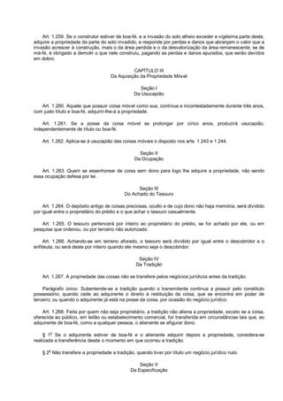 Art. 1.259. Se o construtor estiver de boa-fé, e a invasão do solo alheio exceder a vigésima parte deste,
adquire a propriedade da parte do solo invadido, e responde por perdas e danos que abranjam o valor que a
invasão acrescer à construção, mais o da área perdida e o da desvalorização da área remanescente; se de
má-fé, é obrigado a demolir o que nele construiu, pagando as perdas e danos apurados, que serão devidos
em dobro.
CAPÍTULO III
Da Aquisição da Propriedade Móvel
Seção I
Da Usucapião
Art. 1.260. Aquele que possuir coisa móvel como sua, contínua e incontestadamente durante três anos,
com justo título e boa-fé, adquirir-lhe-á a propriedade.
Art. 1.261. Se a posse da coisa móvel se prolongar por cinco anos, produzirá usucapião,
independentemente de título ou boa-fé.
Art. 1.262. Aplica-se à usucapião das coisas móveis o disposto nos arts. 1.243 e 1.244.
Seção II
Da Ocupação
Art. 1.263. Quem se assenhorear de coisa sem dono para logo lhe adquire a propriedade, não sendo
essa ocupação defesa por lei.
Seção III
Do Achado do Tesouro
Art. 1.264. O depósito antigo de coisas preciosas, oculto e de cujo dono não haja memória, será dividido
por igual entre o proprietário do prédio e o que achar o tesouro casualmente.
Art. 1.265. O tesouro pertencerá por inteiro ao proprietário do prédio, se for achado por ele, ou em
pesquisa que ordenou, ou por terceiro não autorizado.
Art. 1.266. Achando-se em terreno aforado, o tesouro será dividido por igual entre o descobridor e o
enfiteuta, ou será deste por inteiro quando ele mesmo seja o descobridor.
Seção IV
Da Tradição
Art. 1.267. A propriedade das coisas não se transfere pelos negócios jurídicos antes da tradição.
Parágrafo único. Subentende-se a tradição quando o transmitente continua a possuir pelo constituto
possessório; quando cede ao adquirente o direito à restituição da coisa, que se encontra em poder de
terceiro; ou quando o adquirente já está na posse da coisa, por ocasião do negócio jurídico.
Art. 1.268. Feita por quem não seja proprietário, a tradição não aliena a propriedade, exceto se a coisa,
oferecida ao público, em leilão ou estabelecimento comercial, for transferida em circunstâncias tais que, ao
adquirente de boa-fé, como a qualquer pessoa, o alienante se afigurar dono.
§ 1o
Se o adquirente estiver de boa-fé e o alienante adquirir depois a propriedade, considera-se
realizada a transferência desde o momento em que ocorreu a tradição.
§ 2o
Não transfere a propriedade a tradição, quando tiver por título um negócio jurídico nulo.
Seção V
Da Especificação
 