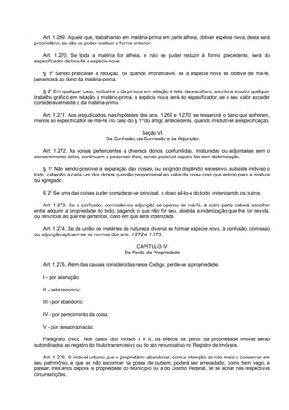 Art. 1.269. Aquele que, trabalhando em matéria-prima em parte alheia, obtiver espécie nova, desta será
proprietário, se não se puder restituir à forma anterior.
Art. 1.270. Se toda a matéria for alheia, e não se puder reduzir à forma precedente, será do
especificador de boa-fé a espécie nova.
§ 1o
Sendo praticável a redução, ou quando impraticável, se a espécie nova se obteve de má-fé,
pertencerá ao dono da matéria-prima.
§ 2
o
Em qualquer caso, inclusive o da pintura em relação à tela, da escultura, escritura e outro qualquer
trabalho gráfico em relação à matéria-prima, a espécie nova será do especificador, se o seu valor exceder
consideravelmente o da matéria-prima.
Art. 1.271. Aos prejudicados, nas hipóteses dos arts. 1.269 e 1.270, se ressarcirá o dano que sofrerem,
menos ao especificador de má-fé, no caso do § 1
o
do artigo antecedente, quando irredutível a especificação.
Seção VI
Da Confusão, da Comissão e da Adjunção
Art. 1.272. As coisas pertencentes a diversos donos, confundidas, misturadas ou adjuntadas sem o
consentimento deles, continuam a pertencer-lhes, sendo possível separá-las sem deterioração.
§ 1
o
Não sendo possível a separação das coisas, ou exigindo dispêndio excessivo, subsiste indiviso o
todo, cabendo a cada um dos donos quinhão proporcional ao valor da coisa com que entrou para a mistura
ou agregado.
§ 2
o
Se uma das coisas puder considerar-se principal, o dono sê-lo-á do todo, indenizando os outros.
Art. 1.273. Se a confusão, comissão ou adjunção se operou de má-fé, à outra parte caberá escolher
entre adquirir a propriedade do todo, pagando o que não for seu, abatida a indenização que lhe for devida,
ou renunciar ao que lhe pertencer, caso em que será indenizado.
Art. 1.274. Se da união de matérias de natureza diversa se formar espécie nova, à confusão, comissão
ou adjunção aplicam-se as normas dos arts. 1.272 e 1.273.
CAPÍTULO IV
Da Perda da Propriedade
Art. 1.275. Além das causas consideradas neste Código, perde-se a propriedade:
I - por alienação;
II - pela renúncia;
III - por abandono;
IV - por perecimento da coisa;
V - por desapropriação.
Parágrafo único. Nos casos dos incisos I e II, os efeitos da perda da propriedade imóvel serão
subordinados ao registro do título transmissivo ou do ato renunciativo no Registro de Imóveis.
Art. 1.276. O imóvel urbano que o proprietário abandonar, com a intenção de não mais o conservar em
seu patrimônio, e que se não encontrar na posse de outrem, poderá ser arrecadado, como bem vago, e
passar, três anos depois, à propriedade do Município ou à do Distrito Federal, se se achar nas respectivas
circunscrições.
 