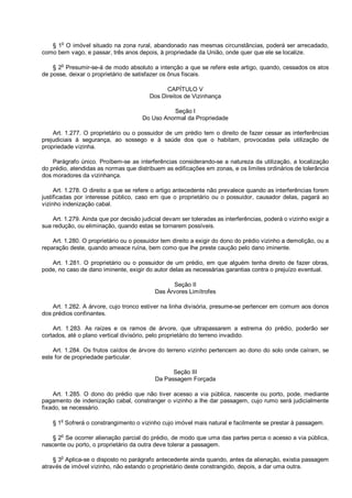 § 1o
O imóvel situado na zona rural, abandonado nas mesmas circunstâncias, poderá ser arrecadado,
como bem vago, e passar, três anos depois, à propriedade da União, onde quer que ele se localize.
§ 2o
Presumir-se-á de modo absoluto a intenção a que se refere este artigo, quando, cessados os atos
de posse, deixar o proprietário de satisfazer os ônus fiscais.
CAPÍTULO V
Dos Direitos de Vizinhança
Seção I
Do Uso Anormal da Propriedade
Art. 1.277. O proprietário ou o possuidor de um prédio tem o direito de fazer cessar as interferências
prejudiciais à segurança, ao sossego e à saúde dos que o habitam, provocadas pela utilização de
propriedade vizinha.
Parágrafo único. Proíbem-se as interferências considerando-se a natureza da utilização, a localização
do prédio, atendidas as normas que distribuem as edificações em zonas, e os limites ordinários de tolerância
dos moradores da vizinhança.
Art. 1.278. O direito a que se refere o artigo antecedente não prevalece quando as interferências forem
justificadas por interesse público, caso em que o proprietário ou o possuidor, causador delas, pagará ao
vizinho indenização cabal.
Art. 1.279. Ainda que por decisão judicial devam ser toleradas as interferências, poderá o vizinho exigir a
sua redução, ou eliminação, quando estas se tornarem possíveis.
Art. 1.280. O proprietário ou o possuidor tem direito a exigir do dono do prédio vizinho a demolição, ou a
reparação deste, quando ameace ruína, bem como que lhe preste caução pelo dano iminente.
Art. 1.281. O proprietário ou o possuidor de um prédio, em que alguém tenha direito de fazer obras,
pode, no caso de dano iminente, exigir do autor delas as necessárias garantias contra o prejuízo eventual.
Seção II
Das Árvores Limítrofes
Art. 1.282. A árvore, cujo tronco estiver na linha divisória, presume-se pertencer em comum aos donos
dos prédios confinantes.
Art. 1.283. As raízes e os ramos de árvore, que ultrapassarem a estrema do prédio, poderão ser
cortados, até o plano vertical divisório, pelo proprietário do terreno invadido.
Art. 1.284. Os frutos caídos de árvore do terreno vizinho pertencem ao dono do solo onde caíram, se
este for de propriedade particular.
Seção III
Da Passagem Forçada
Art. 1.285. O dono do prédio que não tiver acesso a via pública, nascente ou porto, pode, mediante
pagamento de indenização cabal, constranger o vizinho a lhe dar passagem, cujo rumo será judicialmente
fixado, se necessário.
§ 1o
Sofrerá o constrangimento o vizinho cujo imóvel mais natural e facilmente se prestar à passagem.
§ 2o
Se ocorrer alienação parcial do prédio, de modo que uma das partes perca o acesso a via pública,
nascente ou porto, o proprietário da outra deve tolerar a passagem.
§ 3o
Aplica-se o disposto no parágrafo antecedente ainda quando, antes da alienação, existia passagem
através de imóvel vizinho, não estando o proprietário deste constrangido, depois, a dar uma outra.
 