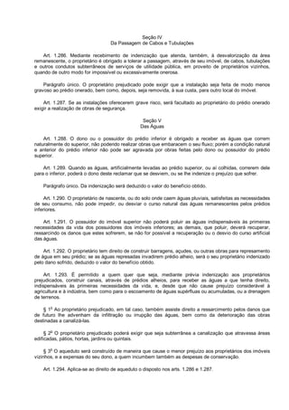 Seção IV
Da Passagem de Cabos e Tubulações
Art. 1.286. Mediante recebimento de indenização que atenda, também, à desvalorização da área
remanescente, o proprietário é obrigado a tolerar a passagem, através de seu imóvel, de cabos, tubulações
e outros condutos subterrâneos de serviços de utilidade pública, em proveito de proprietários vizinhos,
quando de outro modo for impossível ou excessivamente onerosa.
Parágrafo único. O proprietário prejudicado pode exigir que a instalação seja feita de modo menos
gravoso ao prédio onerado, bem como, depois, seja removida, à sua custa, para outro local do imóvel.
Art. 1.287. Se as instalações oferecerem grave risco, será facultado ao proprietário do prédio onerado
exigir a realização de obras de segurança.
Seção V
Das Águas
Art. 1.288. O dono ou o possuidor do prédio inferior é obrigado a receber as águas que correm
naturalmente do superior, não podendo realizar obras que embaracem o seu fluxo; porém a condição natural
e anterior do prédio inferior não pode ser agravada por obras feitas pelo dono ou possuidor do prédio
superior.
Art. 1.289. Quando as águas, artificialmente levadas ao prédio superior, ou aí colhidas, correrem dele
para o inferior, poderá o dono deste reclamar que se desviem, ou se lhe indenize o prejuízo que sofrer.
Parágrafo único. Da indenização será deduzido o valor do benefício obtido.
Art. 1.290. O proprietário de nascente, ou do solo onde caem águas pluviais, satisfeitas as necessidades
de seu consumo, não pode impedir, ou desviar o curso natural das águas remanescentes pelos prédios
inferiores.
Art. 1.291. O possuidor do imóvel superior não poderá poluir as águas indispensáveis às primeiras
necessidades da vida dos possuidores dos imóveis inferiores; as demais, que poluir, deverá recuperar,
ressarcindo os danos que estes sofrerem, se não for possível a recuperação ou o desvio do curso artificial
das águas.
Art. 1.292. O proprietário tem direito de construir barragens, açudes, ou outras obras para represamento
de água em seu prédio; se as águas represadas invadirem prédio alheio, será o seu proprietário indenizado
pelo dano sofrido, deduzido o valor do benefício obtido.
Art. 1.293. É permitido a quem quer que seja, mediante prévia indenização aos proprietários
prejudicados, construir canais, através de prédios alheios, para receber as águas a que tenha direito,
indispensáveis às primeiras necessidades da vida, e, desde que não cause prejuízo considerável à
agricultura e à indústria, bem como para o escoamento de águas supérfluas ou acumuladas, ou a drenagem
de terrenos.
§ 1o
Ao proprietário prejudicado, em tal caso, também assiste direito a ressarcimento pelos danos que
de futuro lhe advenham da infiltração ou irrupção das águas, bem como da deterioração das obras
destinadas a canalizá-las.
§ 2
o
O proprietário prejudicado poderá exigir que seja subterrânea a canalização que atravessa áreas
edificadas, pátios, hortas, jardins ou quintais.
§ 3
o
O aqueduto será construído de maneira que cause o menor prejuízo aos proprietários dos imóveis
vizinhos, e a expensas do seu dono, a quem incumbem também as despesas de conservação.
Art. 1.294. Aplica-se ao direito de aqueduto o disposto nos arts. 1.286 e 1.287.
 