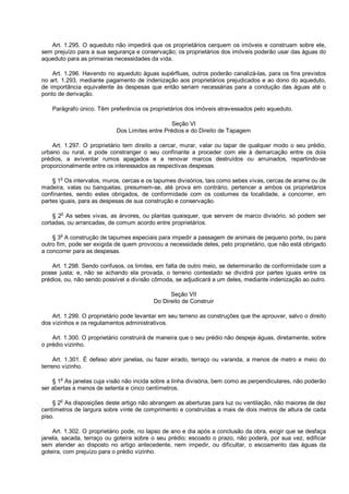 Art. 1.295. O aqueduto não impedirá que os proprietários cerquem os imóveis e construam sobre ele,
sem prejuízo para a sua segurança e conservação; os proprietários dos imóveis poderão usar das águas do
aqueduto para as primeiras necessidades da vida.
Art. 1.296. Havendo no aqueduto águas supérfluas, outros poderão canalizá-las, para os fins previstos
no art. 1.293, mediante pagamento de indenização aos proprietários prejudicados e ao dono do aqueduto,
de importância equivalente às despesas que então seriam necessárias para a condução das águas até o
ponto de derivação.
Parágrafo único. Têm preferência os proprietários dos imóveis atravessados pelo aqueduto.
Seção VI
Dos Limites entre Prédios e do Direito de Tapagem
Art. 1.297. O proprietário tem direito a cercar, murar, valar ou tapar de qualquer modo o seu prédio,
urbano ou rural, e pode constranger o seu confinante a proceder com ele à demarcação entre os dois
prédios, a aviventar rumos apagados e a renovar marcos destruídos ou arruinados, repartindo-se
proporcionalmente entre os interessados as respectivas despesas.
§ 1o
Os intervalos, muros, cercas e os tapumes divisórios, tais como sebes vivas, cercas de arame ou de
madeira, valas ou banquetas, presumem-se, até prova em contrário, pertencer a ambos os proprietários
confinantes, sendo estes obrigados, de conformidade com os costumes da localidade, a concorrer, em
partes iguais, para as despesas de sua construção e conservação.
§ 2
o
As sebes vivas, as árvores, ou plantas quaisquer, que servem de marco divisório, só podem ser
cortadas, ou arrancadas, de comum acordo entre proprietários.
§ 3
o
A construção de tapumes especiais para impedir a passagem de animais de pequeno porte, ou para
outro fim, pode ser exigida de quem provocou a necessidade deles, pelo proprietário, que não está obrigado
a concorrer para as despesas.
Art. 1.298. Sendo confusos, os limites, em falta de outro meio, se determinarão de conformidade com a
posse justa; e, não se achando ela provada, o terreno contestado se dividirá por partes iguais entre os
prédios, ou, não sendo possível a divisão cômoda, se adjudicará a um deles, mediante indenização ao outro.
Seção VII
Do Direito de Construir
Art. 1.299. O proprietário pode levantar em seu terreno as construções que lhe aprouver, salvo o direito
dos vizinhos e os regulamentos administrativos.
Art. 1.300. O proprietário construirá de maneira que o seu prédio não despeje águas, diretamente, sobre
o prédio vizinho.
Art. 1.301. É defeso abrir janelas, ou fazer eirado, terraço ou varanda, a menos de metro e meio do
terreno vizinho.
§ 1o
As janelas cuja visão não incida sobre a linha divisória, bem como as perpendiculares, não poderão
ser abertas a menos de setenta e cinco centímetros.
§ 2o
As disposições deste artigo não abrangem as aberturas para luz ou ventilação, não maiores de dez
centímetros de largura sobre vinte de comprimento e construídas a mais de dois metros de altura de cada
piso.
Art. 1.302. O proprietário pode, no lapso de ano e dia após a conclusão da obra, exigir que se desfaça
janela, sacada, terraço ou goteira sobre o seu prédio; escoado o prazo, não poderá, por sua vez, edificar
sem atender ao disposto no artigo antecedente, nem impedir, ou dificultar, o escoamento das águas da
goteira, com prejuízo para o prédio vizinho.
 