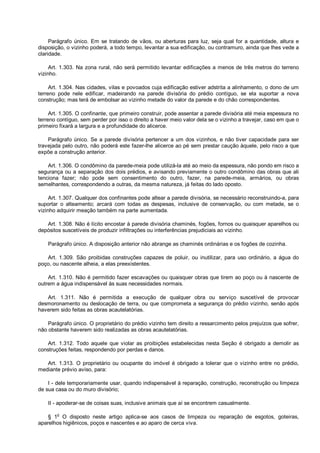 Parágrafo único. Em se tratando de vãos, ou aberturas para luz, seja qual for a quantidade, altura e
disposição, o vizinho poderá, a todo tempo, levantar a sua edificação, ou contramuro, ainda que lhes vede a
claridade.
Art. 1.303. Na zona rural, não será permitido levantar edificações a menos de três metros do terreno
vizinho.
Art. 1.304. Nas cidades, vilas e povoados cuja edificação estiver adstrita a alinhamento, o dono de um
terreno pode nele edificar, madeirando na parede divisória do prédio contíguo, se ela suportar a nova
construção; mas terá de embolsar ao vizinho metade do valor da parede e do chão correspondentes.
Art. 1.305. O confinante, que primeiro construir, pode assentar a parede divisória até meia espessura no
terreno contíguo, sem perder por isso o direito a haver meio valor dela se o vizinho a travejar, caso em que o
primeiro fixará a largura e a profundidade do alicerce.
Parágrafo único. Se a parede divisória pertencer a um dos vizinhos, e não tiver capacidade para ser
travejada pelo outro, não poderá este fazer-lhe alicerce ao pé sem prestar caução àquele, pelo risco a que
expõe a construção anterior.
Art. 1.306. O condômino da parede-meia pode utilizá-la até ao meio da espessura, não pondo em risco a
segurança ou a separação dos dois prédios, e avisando previamente o outro condômino das obras que ali
tenciona fazer; não pode sem consentimento do outro, fazer, na parede-meia, armários, ou obras
semelhantes, correspondendo a outras, da mesma natureza, já feitas do lado oposto.
Art. 1.307. Qualquer dos confinantes pode altear a parede divisória, se necessário reconstruindo-a, para
suportar o alteamento; arcará com todas as despesas, inclusive de conservação, ou com metade, se o
vizinho adquirir meação também na parte aumentada.
Art. 1.308. Não é lícito encostar à parede divisória chaminés, fogões, fornos ou quaisquer aparelhos ou
depósitos suscetíveis de produzir infiltrações ou interferências prejudiciais ao vizinho.
Parágrafo único. A disposição anterior não abrange as chaminés ordinárias e os fogões de cozinha.
Art. 1.309. São proibidas construções capazes de poluir, ou inutilizar, para uso ordinário, a água do
poço, ou nascente alheia, a elas preexistentes.
Art. 1.310. Não é permitido fazer escavações ou quaisquer obras que tirem ao poço ou à nascente de
outrem a água indispensável às suas necessidades normais.
Art. 1.311. Não é permitida a execução de qualquer obra ou serviço suscetível de provocar
desmoronamento ou deslocação de terra, ou que comprometa a segurança do prédio vizinho, senão após
haverem sido feitas as obras acautelatórias.
Parágrafo único. O proprietário do prédio vizinho tem direito a ressarcimento pelos prejuízos que sofrer,
não obstante haverem sido realizadas as obras acautelatórias.
Art. 1.312. Todo aquele que violar as proibições estabelecidas nesta Seção é obrigado a demolir as
construções feitas, respondendo por perdas e danos.
Art. 1.313. O proprietário ou ocupante do imóvel é obrigado a tolerar que o vizinho entre no prédio,
mediante prévio aviso, para:
I - dele temporariamente usar, quando indispensável à reparação, construção, reconstrução ou limpeza
de sua casa ou do muro divisório;
II - apoderar-se de coisas suas, inclusive animais que aí se encontrem casualmente.
§ 1o
O disposto neste artigo aplica-se aos casos de limpeza ou reparação de esgotos, goteiras,
aparelhos higiênicos, poços e nascentes e ao aparo de cerca viva.
 
