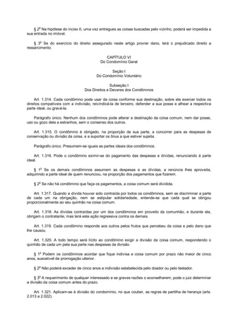 § 2o
Na hipótese do inciso II, uma vez entregues as coisas buscadas pelo vizinho, poderá ser impedida a
sua entrada no imóvel.
§ 3o
Se do exercício do direito assegurado neste artigo provier dano, terá o prejudicado direito a
ressarcimento.
CAPÍTULO VI
Do Condomínio Geral
Seção I
Do Condomínio Voluntário
Subseção I
Dos Direitos e Deveres dos Condôminos
Art. 1.314. Cada condômino pode usar da coisa conforme sua destinação, sobre ela exercer todos os
direitos compatíveis com a indivisão, reivindicá-la de terceiro, defender a sua posse e alhear a respectiva
parte ideal, ou gravá-la.
Parágrafo único. Nenhum dos condôminos pode alterar a destinação da coisa comum, nem dar posse,
uso ou gozo dela a estranhos, sem o consenso dos outros.
Art. 1.315. O condômino é obrigado, na proporção de sua parte, a concorrer para as despesas de
conservação ou divisão da coisa, e a suportar os ônus a que estiver sujeita.
Parágrafo único. Presumem-se iguais as partes ideais dos condôminos.
Art. 1.316. Pode o condômino eximir-se do pagamento das despesas e dívidas, renunciando à parte
ideal.
§ 1
o
Se os demais condôminos assumem as despesas e as dívidas, a renúncia lhes aproveita,
adquirindo a parte ideal de quem renunciou, na proporção dos pagamentos que fizerem.
§ 2
o
Se não há condômino que faça os pagamentos, a coisa comum será dividida.
Art. 1.317. Quando a dívida houver sido contraída por todos os condôminos, sem se discriminar a parte
de cada um na obrigação, nem se estipular solidariedade, entende-se que cada qual se obrigou
proporcionalmente ao seu quinhão na coisa comum.
Art. 1.318. As dívidas contraídas por um dos condôminos em proveito da comunhão, e durante ela,
obrigam o contratante; mas terá este ação regressiva contra os demais.
Art. 1.319. Cada condômino responde aos outros pelos frutos que percebeu da coisa e pelo dano que
lhe causou.
Art. 1.320. A todo tempo será lícito ao condômino exigir a divisão da coisa comum, respondendo o
quinhão de cada um pela sua parte nas despesas da divisão.
§ 1
o
Podem os condôminos acordar que fique indivisa a coisa comum por prazo não maior de cinco
anos, suscetível de prorrogação ulterior.
§ 2
o
Não poderá exceder de cinco anos a indivisão estabelecida pelo doador ou pelo testador.
§ 3
o
A requerimento de qualquer interessado e se graves razões o aconselharem, pode o juiz determinar
a divisão da coisa comum antes do prazo.
Art. 1.321. Aplicam-se à divisão do condomínio, no que couber, as regras de partilha de herança (arts.
2.013 a 2.022).
 