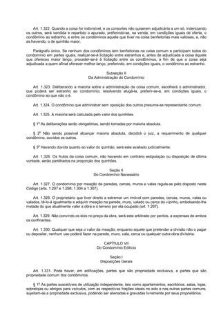Art. 1.322. Quando a coisa for indivisível, e os consortes não quiserem adjudicá-la a um só, indenizando
os outros, será vendida e repartido o apurado, preferindo-se, na venda, em condições iguais de oferta, o
condômino ao estranho, e entre os condôminos aquele que tiver na coisa benfeitorias mais valiosas, e, não
as havendo, o de quinhão maior.
Parágrafo único. Se nenhum dos condôminos tem benfeitorias na coisa comum e participam todos do
condomínio em partes iguais, realizar-se-á licitação entre estranhos e, antes de adjudicada a coisa àquele
que ofereceu maior lanço, proceder-se-á à licitação entre os condôminos, a fim de que a coisa seja
adjudicada a quem afinal oferecer melhor lanço, preferindo, em condições iguais, o condômino ao estranho.
Subseção II
Da Administração do Condomínio
Art. 1.323. Deliberando a maioria sobre a administração da coisa comum, escolherá o administrador,
que poderá ser estranho ao condomínio; resolvendo alugá-la, preferir-se-á, em condições iguais, o
condômino ao que não o é.
Art. 1.324. O condômino que administrar sem oposição dos outros presume-se representante comum.
Art. 1.325. A maioria será calculada pelo valor dos quinhões.
§ 1o
As deliberações serão obrigatórias, sendo tomadas por maioria absoluta.
§ 2
o
Não sendo possível alcançar maioria absoluta, decidirá o juiz, a requerimento de qualquer
condômino, ouvidos os outros.
§ 3
o
Havendo dúvida quanto ao valor do quinhão, será este avaliado judicialmente.
Art. 1.326. Os frutos da coisa comum, não havendo em contrário estipulação ou disposição de última
vontade, serão partilhados na proporção dos quinhões.
Seção II
Do Condomínio Necessário
Art. 1.327. O condomínio por meação de paredes, cercas, muros e valas regula-se pelo disposto neste
Código (arts. 1.297 e 1.298; 1.304 a 1.307).
Art. 1.328. O proprietário que tiver direito a estremar um imóvel com paredes, cercas, muros, valas ou
valados, tê-lo-á igualmente a adquirir meação na parede, muro, valado ou cerca do vizinho, embolsando-lhe
metade do que atualmente valer a obra e o terreno por ela ocupado (art. 1.297).
Art. 1.329. Não convindo os dois no preço da obra, será este arbitrado por peritos, a expensas de ambos
os confinantes.
Art. 1.330. Qualquer que seja o valor da meação, enquanto aquele que pretender a divisão não o pagar
ou depositar, nenhum uso poderá fazer na parede, muro, vala, cerca ou qualquer outra obra divisória.
CAPÍTULO VII
Do Condomínio Edilício
Seção I
Disposições Gerais
Art. 1.331. Pode haver, em edificações, partes que são propriedade exclusiva, e partes que são
propriedade comum dos condôminos.
§ 1o
As partes suscetíveis de utilização independente, tais como apartamentos, escritórios, salas, lojas,
sobrelojas ou abrigos para veículos, com as respectivas frações ideais no solo e nas outras partes comuns,
sujeitam-se a propriedade exclusiva, podendo ser alienadas e gravadas livremente por seus proprietários.
 