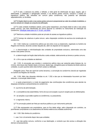 § 2o
O solo, a estrutura do prédio, o telhado, a rede geral de distribuição de água, esgoto, gás e
eletricidade, a calefação e refrigeração centrais, e as demais partes comuns, inclusive o acesso ao
logradouro público, são utilizados em comum pelos condôminos, não podendo ser alienados
separadamente, ou divididos.
§ 3o
A fração ideal no solo e nas outras partes comuns é proporcional ao valor da unidade imobiliária, o
qual se calcula em relação ao conjunto da edificação.
§ 3
o
A cada unidade imobiliária caberá, como parte inseparável, uma fração ideal no solo e nas outras
partes comuns, que será identificada em forma decimal ou ordinária no instrumento de instituição do
condomínio. (Redação dada pela Lei nº 10.931, de 2004)
§ 4
o
Nenhuma unidade imobiliária pode ser privada do acesso ao logradouro público.
§ 5
o
O terraço de cobertura é parte comum, salvo disposição contrária da escritura de constituição do
condomínio.
Art. 1.332. Institui-se o condomínio edilício por ato entre vivos ou testamento, registrado no Cartório de
Registro de Imóveis, devendo constar daquele ato, além do disposto em lei especial:
I - a discriminação e individualização das unidades de propriedade exclusiva, estremadas uma das
outras e das partes comuns;
II - a determinação da fração ideal atribuída a cada unidade, relativamente ao terreno e partes comuns;
III - o fim a que as unidades se destinam.
Art. 1.333. A convenção que constitui o condomínio edilício deve ser subscrita pelos titulares de, no
mínimo, dois terços das frações ideais e torna-se, desde logo, obrigatória para os titulares de direito sobre as
unidades, ou para quantos sobre elas tenham posse ou detenção.
Parágrafo único. Para ser oponível contra terceiros, a convenção do condomínio deverá ser registrada
no Cartório de Registro de Imóveis.
Art. 1.334. Além das cláusulas referidas no art. 1.332 e das que os interessados houverem por bem
estipular, a convenção determinará:
I - a quota proporcional e o modo de pagamento das contribuições dos condôminos para atender às
despesas ordinárias e extraordinárias do condomínio;
II - sua forma de administração;
III - a competência das assembléias, forma de sua convocação e quorum exigido para as deliberações;
IV - as sanções a que estão sujeitos os condôminos, ou possuidores;
V - o regimento interno.
§ 1
o
A convenção poderá ser feita por escritura pública ou por instrumento particular.
§ 2o
São equiparados aos proprietários, para os fins deste artigo, salvo disposição em contrário, os
promitentes compradores e os cessionários de direitos relativos às unidades autônomas.
Art. 1.335. São direitos do condômino:
I - usar, fruir e livremente dispor das suas unidades;
II - usar das partes comuns, conforme a sua destinação, e contanto que não exclua a utilização dos
demais compossuidores;
 