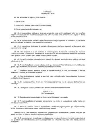CAPÍTULO I
Disposições Gerais
Art. 104. A validade do negócio jurídico requer:
I - agente capaz;
II - objeto lícito, possível, determinado ou determinável;
III - forma prescrita ou não defesa em lei.
Art. 105. A incapacidade relativa de uma das partes não pode ser invocada pela outra em benefício
próprio, nem aproveita aos co-interessados capazes, salvo se, neste caso, for indivisível o objeto do direito
ou da obrigação comum.
Art. 106. A impossibilidade inicial do objeto não invalida o negócio jurídico se for relativa, ou se cessar
antes de realizada a condição a que ele estiver subordinado.
Art. 107. A validade da declaração de vontade não dependerá de forma especial, senão quando a lei
expressamente a exigir.
Art. 108. Não dispondo a lei em contrário, a escritura pública é essencial à validade dos negócios
jurídicos que visem à constituição, transferência, modificação ou renúncia de direitos reais sobre imóveis de
valor superior a trinta vezes o maior salário mínimo vigente no País.
Art. 109. No negócio jurídico celebrado com a cláusula de não valer sem instrumento público, este é da
substância do ato.
Art. 110. A manifestação de vontade subsiste ainda que o seu autor haja feito a reserva mental de não
querer o que manifestou, salvo se dela o destinatário tinha conhecimento.
Art. 111. O silêncio importa anuência, quando as circunstâncias ou os usos o autorizarem, e não for
necessária a declaração de vontade expressa.
Art. 112. Nas declarações de vontade se atenderá mais à intenção nelas consubstanciada do que ao
sentido literal da linguagem.
Art. 113. Os negócios jurídicos devem ser interpretados conforme a boa-fé e os usos do lugar de sua
celebração.
Art. 114. Os negócios jurídicos benéficos e a renúncia interpretam-se estritamente.
CAPÍTULO II
Da Representação
Art. 115. Os poderes de representação conferem-se por lei ou pelo interessado.
Art. 116. A manifestação de vontade pelo representante, nos limites de seus poderes, produz efeitos em
relação ao representado.
Art. 117. Salvo se o permitir a lei ou o representado, é anulável o negócio jurídico que o representante,
no seu interesse ou por conta de outrem, celebrar consigo mesmo.
Parágrafo único. Para esse efeito, tem-se como celebrado pelo representante o negócio realizado por
aquele em quem os poderes houverem sido subestabelecidos.
Art. 118. O representante é obrigado a provar às pessoas, com quem tratar em nome do representado, a
sua qualidade e a extensão de seus poderes, sob pena de, não o fazendo, responder pelos atos que a estes
excederem.
 