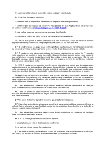 III - votar nas deliberações da assembléia e delas participar, estando quite.
Art. 1.336. São deveres do condômino:
I - Contribuir para as despesas do condomínio, na proporção de suas frações ideais;
I - contribuir para as despesas do condomínio na proporção das suas frações ideais, salvo disposição
em contrário na convenção; (Redação dada pela Lei nº 10.931, de 2004)
II - não realizar obras que comprometam a segurança da edificação;
III - não alterar a forma e a cor da fachada, das partes e esquadrias externas;
IV - dar às suas partes a mesma destinação que tem a edificação, e não as utilizar de maneira
prejudicial ao sossego, salubridade e segurança dos possuidores, ou aos bons costumes.
§ 1o
O condômino que não pagar a sua contribuição ficará sujeito aos juros moratórios convencionados
ou, não sendo previstos, os de um por cento ao mês e multa de até dois por cento sobre o débito.
§ 2o
O condômino, que não cumprir qualquer dos deveres estabelecidos nos incisos II a IV, pagará a
multa prevista no ato constitutivo ou na convenção, não podendo ela ser superior a cinco vezes o valor de
suas contribuições mensais, independentemente das perdas e danos que se apurarem; não havendo
disposição expressa, caberá à assembléia geral, por dois terços no mínimo dos condôminos restantes,
deliberar sobre a cobrança da multa.
Art. 1337. O condômino, ou possuidor, que não cumpre reiteradamente com os seus deveres perante o
condomínio poderá, por deliberação de três quartos dos condôminos restantes, ser constrangido a pagar
multa correspondente até ao quíntuplo do valor atribuído à contribuição para as despesas condominiais,
conforme a gravidade das faltas e a reiteração, independentemente das perdas e danos que se apurem.
Parágrafo único. O condômino ou possuidor que, por seu reiterado comportamento anti-social, gerar
incompatibilidade de convivência com os demais condôminos ou possuidores, poderá ser constrangido a
pagar multa correspondente ao décuplo do valor atribuído à contribuição para as despesas condominiais, até
ulterior deliberação da assembléia.
Art. 1.338. Resolvendo o condômino alugar área no abrigo para veículos, preferir-se-á, em condições
iguais, qualquer dos condôminos a estranhos, e, entre todos, os possuidores.
Art. 1.339. Os direitos de cada condômino às partes comuns são inseparáveis de sua propriedade
exclusiva; são também inseparáveis das frações ideais correspondentes as unidades imobiliárias, com as
suas partes acessórias.
§ 1
o
Nos casos deste artigo é proibido alienar ou gravar os bens em separado.
§ 2o
É permitido ao condômino alienar parte acessória de sua unidade imobiliária a outro condômino, só
podendo fazê-lo a terceiro se essa faculdade constar do ato constitutivo do condomínio, e se a ela não se
opuser a respectiva assembléia geral.
Art. 1.340. As despesas relativas a partes comuns de uso exclusivo de um condômino, ou de alguns
deles, incumbem a quem delas se serve.
Art. 1.341. A realização de obras no condomínio depende:
I - se voluptuárias, de voto de dois terços dos condôminos;
II - se úteis, de voto da maioria dos condôminos.
§ 1o
As obras ou reparações necessárias podem ser realizadas, independentemente de autorização,
pelo síndico, ou, em caso de omissão ou impedimento deste, por qualquer condômino.
 