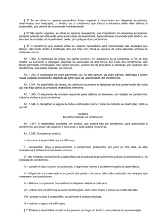 § 2o
Se as obras ou reparos necessários forem urgentes e importarem em despesas excessivas,
determinada sua realização, o síndico ou o condômino que tomou a iniciativa delas dará ciência à
assembléia, que deverá ser convocada imediatamente.
§ 3o
Não sendo urgentes, as obras ou reparos necessários, que importarem em despesas excessivas,
somente poderão ser efetuadas após autorização da assembléia, especialmente convocada pelo síndico, ou,
em caso de omissão ou impedimento deste, por qualquer dos condôminos.
§ 4o
O condômino que realizar obras ou reparos necessários será reembolsado das despesas que
efetuar, não tendo direito à restituição das que fizer com obras ou reparos de outra natureza, embora de
interesse comum.
Art. 1.342. A realização de obras, em partes comuns, em acréscimo às já existentes, a fim de lhes
facilitar ou aumentar a utilização, depende da aprovação de dois terços dos votos dos condôminos, não
sendo permitidas construções, nas partes comuns, suscetíveis de prejudicar a utilização, por qualquer dos
condôminos, das partes próprias, ou comuns.
Art. 1.343. A construção de outro pavimento, ou, no solo comum, de outro edifício, destinado a conter
novas unidades imobiliárias, depende da aprovação da unanimidade dos condôminos.
Art. 1.344. Ao proprietário do terraço de cobertura incumbem as despesas da sua conservação, de modo
que não haja danos às unidades imobiliárias inferiores.
Art. 1.345. O adquirente de unidade responde pelos débitos do alienante, em relação ao condomínio,
inclusive multas e juros moratórios.
Art. 1.346. É obrigatório o seguro de toda a edificação contra o risco de incêndio ou destruição, total ou
parcial.
Seção II
Da Administração do Condomínio
Art. 1.347. A assembléia escolherá um síndico, que poderá não ser condômino, para administrar o
condomínio, por prazo não superior a dois anos, o qual poderá renovar-se.
Art. 1.348. Compete ao síndico:
I - convocar a assembléia dos condôminos;
II - representar, ativa e passivamente, o condomínio, praticando, em juízo ou fora dele, os atos
necessários à defesa dos interesses comuns;
III - dar imediato conhecimento à assembléia da existência de procedimento judicial ou administrativo, de
interesse do condomínio;
IV - cumprir e fazer cumprir a convenção, o regimento interno e as determinações da assembléia;
V - diligenciar a conservação e a guarda das partes comuns e zelar pela prestação dos serviços que
interessem aos possuidores;
VI - elaborar o orçamento da receita e da despesa relativa a cada ano;
VII - cobrar dos condôminos as suas contribuições, bem como impor e cobrar as multas devidas;
VIII - prestar contas à assembléia, anualmente e quando exigidas;
IX - realizar o seguro da edificação.
§ 1o
Poderá a assembléia investir outra pessoa, em lugar do síndico, em poderes de representação.
 