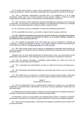 § 2o
O síndico pode transferir a outrem, total ou parcialmente, os poderes de representação ou as
funções administrativas, mediante aprovação da assembléia, salvo disposição em contrário da convenção.
Art. 1.349. A assembléia, especialmente convocada para o fim estabelecido no § 2o
do artigo
antecedente, poderá, pelo voto da maioria absoluta de seus membros, destituir o síndico que praticar
irregularidades, não prestar contas, ou não administrar convenientemente o condomínio.
Art. 1.350. Convocará o síndico, anualmente, reunião da assembléia dos condôminos, na forma prevista
na convenção, a fim de aprovar o orçamento das despesas, as contribuições dos condôminos e a prestação
de contas, e eventualmente eleger-lhe o substituto e alterar o regimento interno.
§ 1o
Se o síndico não convocar a assembléia, um quarto dos condôminos poderá fazê-lo.
§ 2
o
Se a assembléia não se reunir, o juiz decidirá, a requerimento de qualquer condômino.
Art. 1.351. Depende da aprovação de dois terços dos votos dos condôminos a alteração da convenção e
do regimento interno; a mudança da destinação do edifício, ou da unidade imobiliária, depende de
aprovação pela unanimidade dos condôminos.
Art. 1.351. Depende da aprovação de 2/3 (dois terços) dos votos dos condôminos a alteração da
convenção; a mudança da destinação do edifício, ou da unidade imobiliária, depende da aprovação pela
unanimidade dos condôminos. (Redação dada pela Lei nº 10.931, de 2004)
Art. 1.352. Salvo quando exigido quorum especial, as deliberações da assembléia serão tomadas, em
primeira convocação, por maioria de votos dos condôminos presentes que representem pelo menos metade
das frações ideais.
Parágrafo único. Os votos serão proporcionais às frações ideais no solo e nas outras partes comuns
pertencentes a cada condômino, salvo disposição diversa da convenção de constituição do condomínio.
Art. 1.353. Em segunda convocação, a assembléia poderá deliberar por maioria dos votos dos
presentes, salvo quando exigido quorum especial.
Art. 1.354. A assembléia não poderá deliberar se todos os condôminos não forem convocados para a
reunião.
Art. 1.355. Assembléias extraordinárias poderão ser convocadas pelo síndico ou por um quarto dos
condôminos.
Art. 1.356. Poderá haver no condomínio um conselho fiscal, composto de três membros, eleitos pela
assembléia, por prazo não superior a dois anos, ao qual compete dar parecer sobre as contas do síndico.
Seção III
Da Extinção do Condomínio
Art. 1.357. Se a edificação for total ou consideravelmente destruída, ou ameace ruína, os condôminos
deliberarão em assembléia sobre a reconstrução, ou venda, por votos que representem metade mais uma
das frações ideais.
§ 1o
Deliberada a reconstrução, poderá o condômino eximir-se do pagamento das despesas respectivas,
alienando os seus direitos a outros condôminos, mediante avaliação judicial.
§ 2
o
Realizada a venda, em que se preferirá, em condições iguais de oferta, o condômino ao estranho,
será repartido o apurado entre os condôminos, proporcionalmente ao valor das suas unidades imobiliárias.
Art. 1.358. Se ocorrer desapropriação, a indenização será repartida na proporção a que se refere o § 2o
do artigo antecedente.
 
