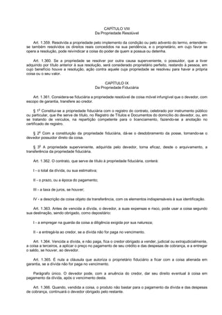 CAPÍTULO VIII
Da Propriedade Resolúvel
Art. 1.359. Resolvida a propriedade pelo implemento da condição ou pelo advento do termo, entendem-
se também resolvidos os direitos reais concedidos na sua pendência, e o proprietário, em cujo favor se
opera a resolução, pode reivindicar a coisa do poder de quem a possua ou detenha.
Art. 1.360. Se a propriedade se resolver por outra causa superveniente, o possuidor, que a tiver
adquirido por título anterior à sua resolução, será considerado proprietário perfeito, restando à pessoa, em
cujo benefício houve a resolução, ação contra aquele cuja propriedade se resolveu para haver a própria
coisa ou o seu valor.
CAPÍTULO IX
Da Propriedade Fiduciária
Art. 1.361. Considera-se fiduciária a propriedade resolúvel de coisa móvel infungível que o devedor, com
escopo de garantia, transfere ao credor.
§ 1o
Constitui-se a propriedade fiduciária com o registro do contrato, celebrado por instrumento público
ou particular, que lhe serve de título, no Registro de Títulos e Documentos do domicílio do devedor, ou, em
se tratando de veículos, na repartição competente para o licenciamento, fazendo-se a anotação no
certificado de registro.
§ 2o
Com a constituição da propriedade fiduciária, dá-se o desdobramento da posse, tornando-se o
devedor possuidor direto da coisa.
§ 3
o
A propriedade superveniente, adquirida pelo devedor, torna eficaz, desde o arquivamento, a
transferência da propriedade fiduciária.
Art. 1.362. O contrato, que serve de título à propriedade fiduciária, conterá:
I - o total da dívida, ou sua estimativa;
II - o prazo, ou a época do pagamento;
III - a taxa de juros, se houver;
IV - a descrição da coisa objeto da transferência, com os elementos indispensáveis à sua identificação.
Art. 1.363. Antes de vencida a dívida, o devedor, a suas expensas e risco, pode usar a coisa segundo
sua destinação, sendo obrigado, como depositário:
I - a empregar na guarda da coisa a diligência exigida por sua natureza;
II - a entregá-la ao credor, se a dívida não for paga no vencimento.
Art. 1.364. Vencida a dívida, e não paga, fica o credor obrigado a vender, judicial ou extrajudicialmente,
a coisa a terceiros, a aplicar o preço no pagamento de seu crédito e das despesas de cobrança, e a entregar
o saldo, se houver, ao devedor.
Art. 1.365. É nula a cláusula que autoriza o proprietário fiduciário a ficar com a coisa alienada em
garantia, se a dívida não for paga no vencimento.
Parágrafo único. O devedor pode, com a anuência do credor, dar seu direito eventual à coisa em
pagamento da dívida, após o vencimento desta.
Art. 1.366. Quando, vendida a coisa, o produto não bastar para o pagamento da dívida e das despesas
de cobrança, continuará o devedor obrigado pelo restante.
 