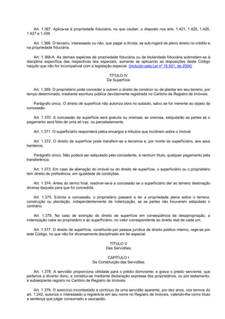 Art. 1.367. Aplica-se à propriedade fiduciária, no que couber, o disposto nos arts. 1.421, 1.425, 1.426,
1.427 e 1.436.
Art. 1.368. O terceiro, interessado ou não, que pagar a dívida, se sub-rogará de pleno direito no crédito e
na propriedade fiduciária.
Art. 1.368-A. As demais espécies de propriedade fiduciária ou de titularidade fiduciária submetem-se à
disciplina específica das respectivas leis especiais, somente se aplicando as disposições deste Código
naquilo que não for incompatível com a legislação especial. (Incluído pela Lei nº 10.931, de 2004)
TÍTULO IV
Da Superfície
Art. 1.369. O proprietário pode conceder a outrem o direito de construir ou de plantar em seu terreno, por
tempo determinado, mediante escritura pública devidamente registrada no Cartório de Registro de Imóveis.
Parágrafo único. O direito de superfície não autoriza obra no subsolo, salvo se for inerente ao objeto da
concessão.
Art. 1.370. A concessão da superfície será gratuita ou onerosa; se onerosa, estipularão as partes se o
pagamento será feito de uma só vez, ou parceladamente.
Art. 1.371. O superficiário responderá pelos encargos e tributos que incidirem sobre o imóvel.
Art. 1.372. O direito de superfície pode transferir-se a terceiros e, por morte do superficiário, aos seus
herdeiros.
Parágrafo único. Não poderá ser estipulado pelo concedente, a nenhum título, qualquer pagamento pela
transferência.
Art. 1.373. Em caso de alienação do imóvel ou do direito de superfície, o superficiário ou o proprietário
tem direito de preferência, em igualdade de condições.
Art. 1.374. Antes do termo final, resolver-se-á a concessão se o superficiário der ao terreno destinação
diversa daquela para que foi concedida.
Art. 1.375. Extinta a concessão, o proprietário passará a ter a propriedade plena sobre o terreno,
construção ou plantação, independentemente de indenização, se as partes não houverem estipulado o
contrário.
Art. 1.376. No caso de extinção do direito de superfície em conseqüência de desapropriação, a
indenização cabe ao proprietário e ao superficiário, no valor correspondente ao direito real de cada um.
Art. 1.377. O direito de superfície, constituído por pessoa jurídica de direito público interno, rege-se por
este Código, no que não for diversamente disciplinado em lei especial.
TÍTULO V
Das Servidões
CAPÍTULO I
Da Constituição das Servidões
Art. 1.378. A servidão proporciona utilidade para o prédio dominante, e grava o prédio serviente, que
pertence a diverso dono, e constitui-se mediante declaração expressa dos proprietários, ou por testamento,
e subseqüente registro no Cartório de Registro de Imóveis.
Art. 1.379. O exercício incontestado e contínuo de uma servidão aparente, por dez anos, nos termos do
art. 1.242, autoriza o interessado a registrá-la em seu nome no Registro de Imóveis, valendo-lhe como título
a sentença que julgar consumado a usucapião.
 