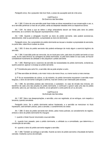 Parágrafo único. Se o possuidor não tiver título, o prazo da usucapião será de vinte anos.
CAPÍTULO II
Do Exercício das Servidões
Art. 1.380. O dono de uma servidão pode fazer todas as obras necessárias à sua conservação e uso, e,
se a servidão pertencer a mais de um prédio, serão as despesas rateadas entre os respectivos donos.
Art. 1.381. As obras a que se refere o artigo antecedente devem ser feitas pelo dono do prédio
dominante, se o contrário não dispuser expressamente o título.
Art. 1.382. Quando a obrigação incumbir ao dono do prédio serviente, este poderá exonerar-se,
abandonando, total ou parcialmente, a propriedade ao dono do dominante.
Parágrafo único. Se o proprietário do prédio dominante se recusar a receber a propriedade do serviente,
ou parte dela, caber-lhe-á custear as obras.
Art. 1.383. O dono do prédio serviente não poderá embaraçar de modo algum o exercício legítimo da
servidão.
Art. 1.384. A servidão pode ser removida, de um local para outro, pelo dono do prédio serviente e à sua
custa, se em nada diminuir as vantagens do prédio dominante, ou pelo dono deste e à sua custa, se houver
considerável incremento da utilidade e não prejudicar o prédio serviente.
Art. 1.385. Restringir-se-á o exercício da servidão às necessidades do prédio dominante, evitando-se,
quanto possível, agravar o encargo ao prédio serviente.
§ 1o
Constituída para certo fim, a servidão não se pode ampliar a outro.
§ 2
o
Nas servidões de trânsito, a de maior inclui a de menor ônus, e a menor exclui a mais onerosa.
§ 3
o
Se as necessidades da cultura, ou da indústria, do prédio dominante impuserem à servidão maior
largueza, o dono do serviente é obrigado a sofrê-la; mas tem direito a ser indenizado pelo excesso.
Art. 1.386. As servidões prediais são indivisíveis, e subsistem, no caso de divisão dos imóveis, em
benefício de cada uma das porções do prédio dominante, e continuam a gravar cada uma das do prédio
serviente, salvo se, por natureza, ou destino, só se aplicarem a certa parte de um ou de outro.
CAPÍTULO III
Da Extinção das Servidões
Art. 1.387. Salvo nas desapropriações, a servidão, uma vez registrada, só se extingue, com respeito a
terceiros, quando cancelada.
Parágrafo único. Se o prédio dominante estiver hipotecado, e a servidão se mencionar no título
hipotecário, será também preciso, para a cancelar, o consentimento do credor.
Art. 1.388. O dono do prédio serviente tem direito, pelos meios judiciais, ao cancelamento do registro,
embora o dono do prédio dominante lho impugne:
I - quando o titular houver renunciado a sua servidão;
II - quando tiver cessado, para o prédio dominante, a utilidade ou a comodidade, que determinou a
constituição da servidão;
III - quando o dono do prédio serviente resgatar a servidão.
Art. 1.389. Também se extingue a servidão, ficando ao dono do prédio serviente a faculdade de fazê-la
cancelar, mediante a prova da extinção:
 