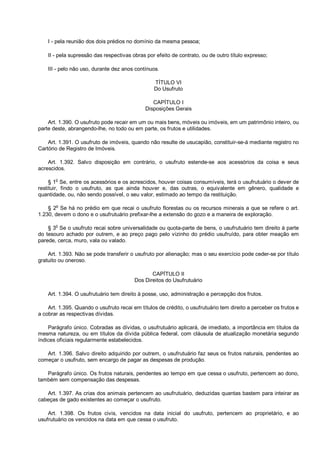 I - pela reunião dos dois prédios no domínio da mesma pessoa;
II - pela supressão das respectivas obras por efeito de contrato, ou de outro título expresso;
III - pelo não uso, durante dez anos contínuos.
TÍTULO VI
Do Usufruto
CAPÍTULO I
Disposições Gerais
Art. 1.390. O usufruto pode recair em um ou mais bens, móveis ou imóveis, em um patrimônio inteiro, ou
parte deste, abrangendo-lhe, no todo ou em parte, os frutos e utilidades.
Art. 1.391. O usufruto de imóveis, quando não resulte de usucapião, constituir-se-á mediante registro no
Cartório de Registro de Imóveis.
Art. 1.392. Salvo disposição em contrário, o usufruto estende-se aos acessórios da coisa e seus
acrescidos.
§ 1
o
Se, entre os acessórios e os acrescidos, houver coisas consumíveis, terá o usufrutuário o dever de
restituir, findo o usufruto, as que ainda houver e, das outras, o equivalente em gênero, qualidade e
quantidade, ou, não sendo possível, o seu valor, estimado ao tempo da restituição.
§ 2
o
Se há no prédio em que recai o usufruto florestas ou os recursos minerais a que se refere o art.
1.230, devem o dono e o usufrutuário prefixar-lhe a extensão do gozo e a maneira de exploração.
§ 3o
Se o usufruto recai sobre universalidade ou quota-parte de bens, o usufrutuário tem direito à parte
do tesouro achado por outrem, e ao preço pago pelo vizinho do prédio usufruído, para obter meação em
parede, cerca, muro, vala ou valado.
Art. 1.393. Não se pode transferir o usufruto por alienação; mas o seu exercício pode ceder-se por título
gratuito ou oneroso.
CAPÍTULO II
Dos Direitos do Usufrutuário
Art. 1.394. O usufrutuário tem direito à posse, uso, administração e percepção dos frutos.
Art. 1.395. Quando o usufruto recai em títulos de crédito, o usufrutuário tem direito a perceber os frutos e
a cobrar as respectivas dívidas.
Parágrafo único. Cobradas as dívidas, o usufrutuário aplicará, de imediato, a importância em títulos da
mesma natureza, ou em títulos da dívida pública federal, com cláusula de atualização monetária segundo
índices oficiais regularmente estabelecidos.
Art. 1.396. Salvo direito adquirido por outrem, o usufrutuário faz seus os frutos naturais, pendentes ao
começar o usufruto, sem encargo de pagar as despesas de produção.
Parágrafo único. Os frutos naturais, pendentes ao tempo em que cessa o usufruto, pertencem ao dono,
também sem compensação das despesas.
Art. 1.397. As crias dos animais pertencem ao usufrutuário, deduzidas quantas bastem para inteirar as
cabeças de gado existentes ao começar o usufruto.
Art. 1.398. Os frutos civis, vencidos na data inicial do usufruto, pertencem ao proprietário, e ao
usufrutuário os vencidos na data em que cessa o usufruto.
 