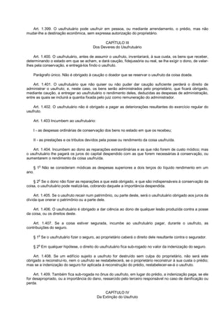 Art. 1.399. O usufrutuário pode usufruir em pessoa, ou mediante arrendamento, o prédio, mas não
mudar-lhe a destinação econômica, sem expressa autorização do proprietário.
CAPÍTULO III
Dos Deveres do Usufrutuário
Art. 1.400. O usufrutuário, antes de assumir o usufruto, inventariará, à sua custa, os bens que receber,
determinando o estado em que se acham, e dará caução, fidejussória ou real, se lha exigir o dono, de velar-
lhes pela conservação, e entregá-los findo o usufruto.
Parágrafo único. Não é obrigado à caução o doador que se reservar o usufruto da coisa doada.
Art. 1.401. O usufrutuário que não quiser ou não puder dar caução suficiente perderá o direito de
administrar o usufruto; e, neste caso, os bens serão administrados pelo proprietário, que ficará obrigado,
mediante caução, a entregar ao usufrutuário o rendimento deles, deduzidas as despesas de administração,
entre as quais se incluirá a quantia fixada pelo juiz como remuneração do administrador.
Art. 1.402. O usufrutuário não é obrigado a pagar as deteriorações resultantes do exercício regular do
usufruto.
Art. 1.403 Incumbem ao usufrutuário:
I - as despesas ordinárias de conservação dos bens no estado em que os recebeu;
II - as prestações e os tributos devidos pela posse ou rendimento da coisa usufruída.
Art. 1.404. Incumbem ao dono as reparações extraordinárias e as que não forem de custo módico; mas
o usufrutuário lhe pagará os juros do capital despendido com as que forem necessárias à conservação, ou
aumentarem o rendimento da coisa usufruída.
§ 1o
Não se consideram módicas as despesas superiores a dois terços do líquido rendimento em um
ano.
§ 2
o
Se o dono não fizer as reparações a que está obrigado, e que são indispensáveis à conservação da
coisa, o usufrutuário pode realizá-las, cobrando daquele a importância despendida.
Art. 1.405. Se o usufruto recair num patrimônio, ou parte deste, será o usufrutuário obrigado aos juros da
dívida que onerar o patrimônio ou a parte dele.
Art. 1.406. O usufrutuário é obrigado a dar ciência ao dono de qualquer lesão produzida contra a posse
da coisa, ou os direitos deste.
Art. 1.407. Se a coisa estiver segurada, incumbe ao usufrutuário pagar, durante o usufruto, as
contribuições do seguro.
§ 1
o
Se o usufrutuário fizer o seguro, ao proprietário caberá o direito dele resultante contra o segurador.
§ 2
o
Em qualquer hipótese, o direito do usufrutuário fica sub-rogado no valor da indenização do seguro.
Art. 1.408. Se um edifício sujeito a usufruto for destruído sem culpa do proprietário, não será este
obrigado a reconstruí-lo, nem o usufruto se restabelecerá, se o proprietário reconstruir à sua custa o prédio;
mas se a indenização do seguro for aplicada à reconstrução do prédio, restabelecer-se-á o usufruto.
Art. 1.409. Também fica sub-rogada no ônus do usufruto, em lugar do prédio, a indenização paga, se ele
for desapropriado, ou a importância do dano, ressarcido pelo terceiro responsável no caso de danificação ou
perda.
CAPÍTULO IV
Da Extinção do Usufruto
 