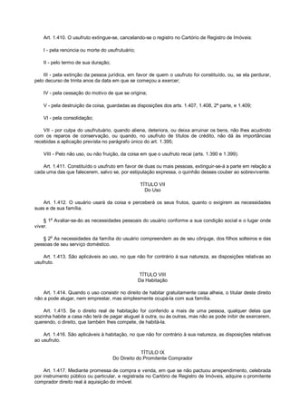 Art. 1.410. O usufruto extingue-se, cancelando-se o registro no Cartório de Registro de Imóveis:
I - pela renúncia ou morte do usufrutuário;
II - pelo termo de sua duração;
III - pela extinção da pessoa jurídica, em favor de quem o usufruto foi constituído, ou, se ela perdurar,
pelo decurso de trinta anos da data em que se começou a exercer;
IV - pela cessação do motivo de que se origina;
V - pela destruição da coisa, guardadas as disposições dos arts. 1.407, 1.408, 2ª parte, e 1.409;
VI - pela consolidação;
VII - por culpa do usufrutuário, quando aliena, deteriora, ou deixa arruinar os bens, não lhes acudindo
com os reparos de conservação, ou quando, no usufruto de títulos de crédito, não dá às importâncias
recebidas a aplicação prevista no parágrafo único do art. 1.395;
VIII - Pelo não uso, ou não fruição, da coisa em que o usufruto recai (arts. 1.390 e 1.399).
Art. 1.411. Constituído o usufruto em favor de duas ou mais pessoas, extinguir-se-á a parte em relação a
cada uma das que falecerem, salvo se, por estipulação expressa, o quinhão desses couber ao sobrevivente.
TÍTULO VII
Do Uso
Art. 1.412. O usuário usará da coisa e perceberá os seus frutos, quanto o exigirem as necessidades
suas e de sua família.
§ 1
o
Avaliar-se-ão as necessidades pessoais do usuário conforme a sua condição social e o lugar onde
viver.
§ 2
o
As necessidades da família do usuário compreendem as de seu cônjuge, dos filhos solteiros e das
pessoas de seu serviço doméstico.
Art. 1.413. São aplicáveis ao uso, no que não for contrário à sua natureza, as disposições relativas ao
usufruto.
TÍTULO VIII
Da Habitação
Art. 1.414. Quando o uso consistir no direito de habitar gratuitamente casa alheia, o titular deste direito
não a pode alugar, nem emprestar, mas simplesmente ocupá-la com sua família.
Art. 1.415. Se o direito real de habitação for conferido a mais de uma pessoa, qualquer delas que
sozinha habite a casa não terá de pagar aluguel à outra, ou às outras, mas não as pode inibir de exercerem,
querendo, o direito, que também lhes compete, de habitá-la.
Art. 1.416. São aplicáveis à habitação, no que não for contrário à sua natureza, as disposições relativas
ao usufruto.
TÍTULO IX
Do Direito do Promitente Comprador
Art. 1.417. Mediante promessa de compra e venda, em que se não pactuou arrependimento, celebrada
por instrumento público ou particular, e registrada no Cartório de Registro de Imóveis, adquire o promitente
comprador direito real à aquisição do imóvel.
 