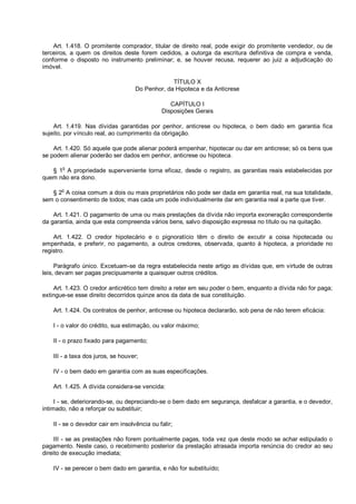 Art. 1.418. O promitente comprador, titular de direito real, pode exigir do promitente vendedor, ou de
terceiros, a quem os direitos deste forem cedidos, a outorga da escritura definitiva de compra e venda,
conforme o disposto no instrumento preliminar; e, se houver recusa, requerer ao juiz a adjudicação do
imóvel.
TÍTULO X
Do Penhor, da Hipoteca e da Anticrese
CAPÍTULO I
Disposições Gerais
Art. 1.419. Nas dívidas garantidas por penhor, anticrese ou hipoteca, o bem dado em garantia fica
sujeito, por vínculo real, ao cumprimento da obrigação.
Art. 1.420. Só aquele que pode alienar poderá empenhar, hipotecar ou dar em anticrese; só os bens que
se podem alienar poderão ser dados em penhor, anticrese ou hipoteca.
§ 1o
A propriedade superveniente torna eficaz, desde o registro, as garantias reais estabelecidas por
quem não era dono.
§ 2
o
A coisa comum a dois ou mais proprietários não pode ser dada em garantia real, na sua totalidade,
sem o consentimento de todos; mas cada um pode individualmente dar em garantia real a parte que tiver.
Art. 1.421. O pagamento de uma ou mais prestações da dívida não importa exoneração correspondente
da garantia, ainda que esta compreenda vários bens, salvo disposição expressa no título ou na quitação.
Art. 1.422. O credor hipotecário e o pignoratício têm o direito de excutir a coisa hipotecada ou
empenhada, e preferir, no pagamento, a outros credores, observada, quanto à hipoteca, a prioridade no
registro.
Parágrafo único. Excetuam-se da regra estabelecida neste artigo as dívidas que, em virtude de outras
leis, devam ser pagas precipuamente a quaisquer outros créditos.
Art. 1.423. O credor anticrético tem direito a reter em seu poder o bem, enquanto a dívida não for paga;
extingue-se esse direito decorridos quinze anos da data de sua constituição.
Art. 1.424. Os contratos de penhor, anticrese ou hipoteca declararão, sob pena de não terem eficácia:
I - o valor do crédito, sua estimação, ou valor máximo;
II - o prazo fixado para pagamento;
III - a taxa dos juros, se houver;
IV - o bem dado em garantia com as suas especificações.
Art. 1.425. A dívida considera-se vencida:
I - se, deteriorando-se, ou depreciando-se o bem dado em segurança, desfalcar a garantia, e o devedor,
intimado, não a reforçar ou substituir;
II - se o devedor cair em insolvência ou falir;
III - se as prestações não forem pontualmente pagas, toda vez que deste modo se achar estipulado o
pagamento. Neste caso, o recebimento posterior da prestação atrasada importa renúncia do credor ao seu
direito de execução imediata;
IV - se perecer o bem dado em garantia, e não for substituído;
 