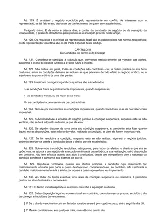 Art. 119. É anulável o negócio concluído pelo representante em conflito de interesses com o
representado, se tal fato era ou devia ser do conhecimento de quem com aquele tratou.
Parágrafo único. É de cento e oitenta dias, a contar da conclusão do negócio ou da cessação da
incapacidade, o prazo de decadência para pleitear-se a anulação prevista neste artigo.
Art. 120. Os requisitos e os efeitos da representação legal são os estabelecidos nas normas respectivas;
os da representação voluntária são os da Parte Especial deste Código.
CAPÍTULO III
Da Condição, do Termo e do Encargo
Art. 121. Considera-se condição a cláusula que, derivando exclusivamente da vontade das partes,
subordina o efeito do negócio jurídico a evento futuro e incerto.
Art. 122. São lícitas, em geral, todas as condições não contrárias à lei, à ordem pública ou aos bons
costumes; entre as condições defesas se incluem as que privarem de todo efeito o negócio jurídico, ou o
sujeitarem ao puro arbítrio de uma das partes.
Art. 123. Invalidam os negócios jurídicos que lhes são subordinados:
I - as condições física ou juridicamente impossíveis, quando suspensivas;
II - as condições ilícitas, ou de fazer coisa ilícita;
III - as condições incompreensíveis ou contraditórias.
Art. 124. Têm-se por inexistentes as condições impossíveis, quando resolutivas, e as de não fazer coisa
impossível.
Art. 125. Subordinando-se a eficácia do negócio jurídico à condição suspensiva, enquanto esta se não
verificar, não se terá adquirido o direito, a que ele visa.
Art. 126. Se alguém dispuser de uma coisa sob condição suspensiva, e, pendente esta, fizer quanto
àquela novas disposições, estas não terão valor, realizada a condição, se com ela forem incompatíveis.
Art. 127. Se for resolutiva a condição, enquanto esta se não realizar, vigorará o negócio jurídico,
podendo exercer-se desde a conclusão deste o direito por ele estabelecido.
Art. 128. Sobrevindo a condição resolutiva, extingue-se, para todos os efeitos, o direito a que ela se
opõe; mas, se aposta a um negócio de execução continuada ou periódica, a sua realização, salvo disposição
em contrário, não tem eficácia quanto aos atos já praticados, desde que compatíveis com a natureza da
condição pendente e conforme aos ditames de boa-fé.
Art. 129. Reputa-se verificada, quanto aos efeitos jurídicos, a condição cujo implemento for
maliciosamente obstado pela parte a quem desfavorecer, considerando-se, ao contrário, não verificada a
condição maliciosamente levada a efeito por aquele a quem aproveita o seu implemento.
Art. 130. Ao titular do direito eventual, nos casos de condição suspensiva ou resolutiva, é permitido
praticar os atos destinados a conservá-lo.
Art. 131. O termo inicial suspende o exercício, mas não a aquisição do direito.
Art. 132. Salvo disposição legal ou convencional em contrário, computam-se os prazos, excluído o dia
do começo, e incluído o do vencimento.
§ 1o
Se o dia do vencimento cair em feriado, considerar-se-á prorrogado o prazo até o seguinte dia útil.
§ 2
o
Meado considera-se, em qualquer mês, o seu décimo quinto dia.
 
