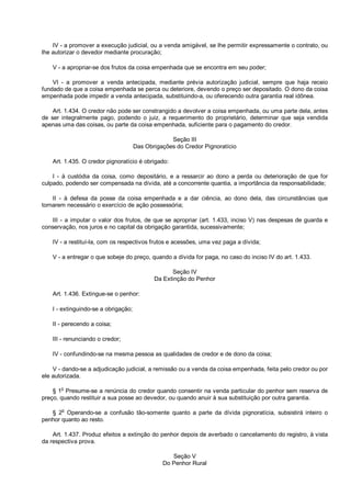 IV - a promover a execução judicial, ou a venda amigável, se lhe permitir expressamente o contrato, ou
lhe autorizar o devedor mediante procuração;
V - a apropriar-se dos frutos da coisa empenhada que se encontra em seu poder;
VI - a promover a venda antecipada, mediante prévia autorização judicial, sempre que haja receio
fundado de que a coisa empenhada se perca ou deteriore, devendo o preço ser depositado. O dono da coisa
empenhada pode impedir a venda antecipada, substituindo-a, ou oferecendo outra garantia real idônea.
Art. 1.434. O credor não pode ser constrangido a devolver a coisa empenhada, ou uma parte dela, antes
de ser integralmente pago, podendo o juiz, a requerimento do proprietário, determinar que seja vendida
apenas uma das coisas, ou parte da coisa empenhada, suficiente para o pagamento do credor.
Seção III
Das Obrigações do Credor Pignoratício
Art. 1.435. O credor pignoratício é obrigado:
I - à custódia da coisa, como depositário, e a ressarcir ao dono a perda ou deterioração de que for
culpado, podendo ser compensada na dívida, até a concorrente quantia, a importância da responsabilidade;
II - à defesa da posse da coisa empenhada e a dar ciência, ao dono dela, das circunstâncias que
tornarem necessário o exercício de ação possessória;
III - a imputar o valor dos frutos, de que se apropriar (art. 1.433, inciso V) nas despesas de guarda e
conservação, nos juros e no capital da obrigação garantida, sucessivamente;
IV - a restituí-la, com os respectivos frutos e acessões, uma vez paga a dívida;
V - a entregar o que sobeje do preço, quando a dívida for paga, no caso do inciso IV do art. 1.433.
Seção IV
Da Extinção do Penhor
Art. 1.436. Extingue-se o penhor:
I - extinguindo-se a obrigação;
II - perecendo a coisa;
III - renunciando o credor;
IV - confundindo-se na mesma pessoa as qualidades de credor e de dono da coisa;
V - dando-se a adjudicação judicial, a remissão ou a venda da coisa empenhada, feita pelo credor ou por
ele autorizada.
§ 1o
Presume-se a renúncia do credor quando consentir na venda particular do penhor sem reserva de
preço, quando restituir a sua posse ao devedor, ou quando anuir à sua substituição por outra garantia.
§ 2
o
Operando-se a confusão tão-somente quanto a parte da dívida pignoratícia, subsistirá inteiro o
penhor quanto ao resto.
Art. 1.437. Produz efeitos a extinção do penhor depois de averbado o cancelamento do registro, à vista
da respectiva prova.
Seção V
Do Penhor Rural
 