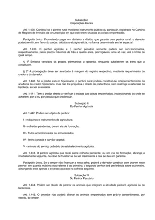 Subseção I
Disposições Gerais
Art. 1.438. Constitui-se o penhor rural mediante instrumento público ou particular, registrado no Cartório
de Registro de Imóveis da circunscrição em que estiverem situadas as coisas empenhadas.
Parágrafo único. Prometendo pagar em dinheiro a dívida, que garante com penhor rural, o devedor
poderá emitir, em favor do credor, cédula rural pignoratícia, na forma determinada em lei especial.
Art. 1.439. O penhor agrícola e o penhor pecuário somente podem ser convencionados,
respectivamente, pelos prazos máximos de três e quatro anos, prorrogáveis, uma só vez, até o limite de
igual tempo.
§ 1o
Embora vencidos os prazos, permanece a garantia, enquanto subsistirem os bens que a
constituem.
§ 2o
A prorrogação deve ser averbada à margem do registro respectivo, mediante requerimento do
credor e do devedor.
Art. 1.440. Se o prédio estiver hipotecado, o penhor rural poderá constituir-se independentemente da
anuência do credor hipotecário, mas não lhe prejudica o direito de preferência, nem restringe a extensão da
hipoteca, ao ser executada.
Art. 1.441. Tem o credor direito a verificar o estado das coisas empenhadas, inspecionando-as onde se
acharem, por si ou por pessoa que credenciar.
Subseção II
Do Penhor Agrícola
Art. 1.442. Podem ser objeto de penhor:
I - máquinas e instrumentos de agricultura;
II - colheitas pendentes, ou em via de formação;
III - frutos acondicionados ou armazenados;
IV - lenha cortada e carvão vegetal;
V - animais do serviço ordinário de estabelecimento agrícola.
Art. 1.443. O penhor agrícola que recai sobre colheita pendente, ou em via de formação, abrange a
imediatamente seguinte, no caso de frustrar-se ou ser insuficiente a que se deu em garantia.
Parágrafo único. Se o credor não financiar a nova safra, poderá o devedor constituir com outrem novo
penhor, em quantia máxima equivalente à do primeiro; o segundo penhor terá preferência sobre o primeiro,
abrangendo este apenas o excesso apurado na colheita seguinte.
Subseção III
Do Penhor Pecuário
Art. 1.444. Podem ser objeto de penhor os animais que integram a atividade pastoril, agrícola ou de
lacticínios.
Art. 1.445. O devedor não poderá alienar os animais empenhados sem prévio consentimento, por
escrito, do credor.
 