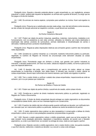 Parágrafo único. Quando o devedor pretende alienar o gado empenhado ou, por negligência, ameace
prejudicar o credor, poderá este requerer se depositem os animais sob a guarda de terceiro, ou exigir que se
lhe pague a dívida de imediato.
Art. 1.446. Os animais da mesma espécie, comprados para substituir os mortos, ficam sub-rogados no
penhor.
Parágrafo único. Presume-se a substituição prevista neste artigo, mas não terá eficácia contra terceiros,
se não constar de menção adicional ao respectivo contrato, a qual deverá ser averbada.
Seção VI
Do Penhor Industrial e Mercantil
Art. 1.447. Podem ser objeto de penhor máquinas, aparelhos, materiais, instrumentos, instalados e em
funcionamento, com os acessórios ou sem eles; animais, utilizados na indústria; sal e bens destinados à
exploração das salinas; produtos de suinocultura, animais destinados à industrialização de carnes e
derivados; matérias-primas e produtos industrializados.
Parágrafo único. Regula-se pelas disposições relativas aos armazéns gerais o penhor das mercadorias
neles depositadas.
Art. 1.448. Constitui-se o penhor industrial, ou o mercantil, mediante instrumento público ou particular,
registrado no Cartório de Registro de Imóveis da circunscrição onde estiverem situadas as coisas
empenhadas.
Parágrafo único. Prometendo pagar em dinheiro a dívida, que garante com penhor industrial ou
mercantil, o devedor poderá emitir, em favor do credor, cédula do respectivo crédito, na forma e para os fins
que a lei especial determinar.
Art. 1.449. O devedor não pode, sem o consentimento por escrito do credor, alterar as coisas
empenhadas ou mudar-lhes a situação, nem delas dispor. O devedor que, anuindo o credor, alienar as
coisas empenhadas, deverá repor outros bens da mesma natureza, que ficarão sub-rogados no penhor.
Art. 1.450. Tem o credor direito a verificar o estado das coisas empenhadas, inspecionando-as onde se
acharem, por si ou por pessoa que credenciar.
Seção VII
Do Penhor de Direitos e Títulos de Crédito
Art. 1.451. Podem ser objeto de penhor direitos, suscetíveis de cessão, sobre coisas móveis.
Art. 1.452. Constitui-se o penhor de direito mediante instrumento público ou particular, registrado no
Registro de Títulos e Documentos.
Parágrafo único. O titular de direito empenhado deverá entregar ao credor pignoratício os documentos
comprobatórios desse direito, salvo se tiver interesse legítimo em conservá-los.
Art. 1.453. O penhor de crédito não tem eficácia senão quando notificado ao devedor; por notificado tem-
se o devedor que, em instrumento público ou particular, declarar-se ciente da existência do penhor.
Art. 1.454. O credor pignoratício deve praticar os atos necessários à conservação e defesa do direito
empenhado e cobrar os juros e mais prestações acessórias compreendidas na garantia.
Art. 1.455. Deverá o credor pignoratício cobrar o crédito empenhado, assim que se torne exigível. Se
este consistir numa prestação pecuniária, depositará a importância recebida, de acordo com o devedor
pignoratício, ou onde o juiz determinar; se consistir na entrega da coisa, nesta se sub-rogará o penhor.
Parágrafo único. Estando vencido o crédito pignoratício, tem o credor direito a reter, da quantia recebida,
o que lhe é devido, restituindo o restante ao devedor; ou a excutir a coisa a ele entregue.
 
