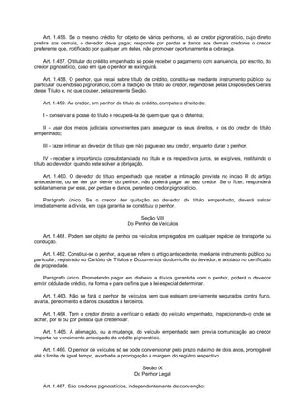 Art. 1.456. Se o mesmo crédito for objeto de vários penhores, só ao credor pignoratício, cujo direito
prefira aos demais, o devedor deve pagar; responde por perdas e danos aos demais credores o credor
preferente que, notificado por qualquer um deles, não promover oportunamente a cobrança.
Art. 1.457. O titular do crédito empenhado só pode receber o pagamento com a anuência, por escrito, do
credor pignoratício, caso em que o penhor se extinguirá.
Art. 1.458. O penhor, que recai sobre título de crédito, constitui-se mediante instrumento público ou
particular ou endosso pignoratício, com a tradição do título ao credor, regendo-se pelas Disposições Gerais
deste Título e, no que couber, pela presente Seção.
Art. 1.459. Ao credor, em penhor de título de crédito, compete o direito de:
I - conservar a posse do título e recuperá-la de quem quer que o detenha;
II - usar dos meios judiciais convenientes para assegurar os seus direitos, e os do credor do título
empenhado;
III - fazer intimar ao devedor do título que não pague ao seu credor, enquanto durar o penhor;
IV - receber a importância consubstanciada no título e os respectivos juros, se exigíveis, restituindo o
título ao devedor, quando este solver a obrigação.
Art. 1.460. O devedor do título empenhado que receber a intimação prevista no inciso III do artigo
antecedente, ou se der por ciente do penhor, não poderá pagar ao seu credor. Se o fizer, responderá
solidariamente por este, por perdas e danos, perante o credor pignoratício.
Parágrafo único. Se o credor der quitação ao devedor do título empenhado, deverá saldar
imediatamente a dívida, em cuja garantia se constituiu o penhor.
Seção VIII
Do Penhor de Veículos
Art. 1.461. Podem ser objeto de penhor os veículos empregados em qualquer espécie de transporte ou
condução.
Art. 1.462. Constitui-se o penhor, a que se refere o artigo antecedente, mediante instrumento público ou
particular, registrado no Cartório de Títulos e Documentos do domicílio do devedor, e anotado no certificado
de propriedade.
Parágrafo único. Prometendo pagar em dinheiro a dívida garantida com o penhor, poderá o devedor
emitir cédula de crédito, na forma e para os fins que a lei especial determinar.
Art. 1.463. Não se fará o penhor de veículos sem que estejam previamente segurados contra furto,
avaria, perecimento e danos causados a terceiros.
Art. 1.464. Tem o credor direito a verificar o estado do veículo empenhado, inspecionando-o onde se
achar, por si ou por pessoa que credenciar.
Art. 1.465. A alienação, ou a mudança, do veículo empenhado sem prévia comunicação ao credor
importa no vencimento antecipado do crédito pignoratício.
Art. 1.466. O penhor de veículos só se pode convencionar pelo prazo máximo de dois anos, prorrogável
até o limite de igual tempo, averbada a prorrogação à margem do registro respectivo.
Seção IX
Do Penhor Legal
Art. 1.467. São credores pignoratícios, independentemente de convenção:
 