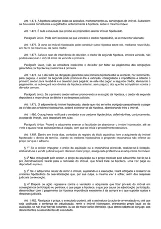 Art. 1.474. A hipoteca abrange todas as acessões, melhoramentos ou construções do imóvel. Subsistem
os ônus reais constituídos e registrados, anteriormente à hipoteca, sobre o mesmo imóvel.
Art. 1.475. É nula a cláusula que proíbe ao proprietário alienar imóvel hipotecado.
Parágrafo único. Pode convencionar-se que vencerá o crédito hipotecário, se o imóvel for alienado.
Art. 1.476. O dono do imóvel hipotecado pode constituir outra hipoteca sobre ele, mediante novo título,
em favor do mesmo ou de outro credor.
Art. 1.477. Salvo o caso de insolvência do devedor, o credor da segunda hipoteca, embora vencida, não
poderá executar o imóvel antes de vencida a primeira.
Parágrafo único. Não se considera insolvente o devedor por faltar ao pagamento das obrigações
garantidas por hipotecas posteriores à primeira.
Art. 1.478. Se o devedor da obrigação garantida pela primeira hipoteca não se oferecer, no vencimento,
para pagá-la, o credor da segunda pode promover-lhe a extinção, consignando a importância e citando o
primeiro credor para recebê-la e o devedor para pagá-la; se este não pagar, o segundo credor, efetuando o
pagamento, se sub-rogará nos direitos da hipoteca anterior, sem prejuízo dos que lhe competirem contra o
devedor comum.
Parágrafo único. Se o primeiro credor estiver promovendo a execução da hipoteca, o credor da segunda
depositará a importância do débito e as despesas judiciais.
Art. 1.479. O adquirente do imóvel hipotecado, desde que não se tenha obrigado pessoalmente a pagar
as dívidas aos credores hipotecários, poderá exonerar-se da hipoteca, abandonando-lhes o imóvel.
Art. 1.480. O adquirente notificará o vendedor e os credores hipotecários, deferindo-lhes, conjuntamente,
a posse do imóvel, ou o depositará em juízo.
Parágrafo único. Poderá o adquirente exercer a faculdade de abandonar o imóvel hipotecado, até as
vinte e quatro horas subseqüentes à citação, com que se inicia o procedimento executivo.
Art. 1.481. Dentro em trinta dias, contados do registro do título aquisitivo, tem o adquirente do imóvel
hipotecado o direito de remi-lo, citando os credores hipotecários e propondo importância não inferior ao
preço por que o adquiriu.
§ 1o
Se o credor impugnar o preço da aquisição ou a importância oferecida, realizar-se-á licitação,
efetuando-se a venda judicial a quem oferecer maior preço, assegurada preferência ao adquirente do imóvel.
§ 2o
Não impugnado pelo credor, o preço da aquisição ou o preço proposto pelo adquirente, haver-se-á
por definitivamente fixado para a remissão do imóvel, que ficará livre de hipoteca, uma vez pago ou
depositado o preço.
§ 3o
Se o adquirente deixar de remir o imóvel, sujeitando-o a execução, ficará obrigado a ressarcir os
credores hipotecários da desvalorização que, por sua culpa, o mesmo vier a sofrer, além das despesas
judiciais da execução.
§ 4
o
Disporá de ação regressiva contra o vendedor o adquirente que ficar privado do imóvel em
conseqüência de licitação ou penhora, o que pagar a hipoteca, o que, por causa de adjudicação ou licitação,
desembolsar com o pagamento da hipoteca importância excedente à da compra e o que suportar custas e
despesas judiciais.
Art. 1.482. Realizada a praça, o executado poderá, até a assinatura do auto de arrematação ou até que
seja publicada a sentença de adjudicação, remir o imóvel hipotecado, oferecendo preço igual ao da
avaliação, se não tiver havido licitantes, ou ao do maior lance oferecido. Igual direito caberá ao cônjuge, aos
descendentes ou ascendentes do executado.
 