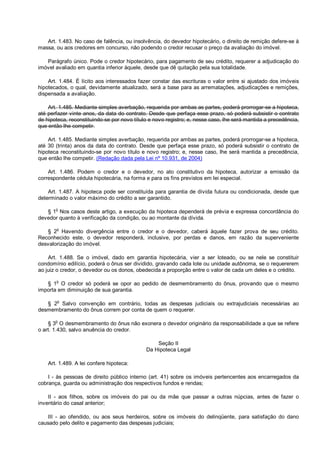 Art. 1.483. No caso de falência, ou insolvência, do devedor hipotecário, o direito de remição defere-se à
massa, ou aos credores em concurso, não podendo o credor recusar o preço da avaliação do imóvel.
Parágrafo único. Pode o credor hipotecário, para pagamento de seu crédito, requerer a adjudicação do
imóvel avaliado em quantia inferior àquele, desde que dê quitação pela sua totalidade.
Art. 1.484. É lícito aos interessados fazer constar das escrituras o valor entre si ajustado dos imóveis
hipotecados, o qual, devidamente atualizado, será a base para as arrematações, adjudicações e remições,
dispensada a avaliação.
Art. 1.485. Mediante simples averbação, requerida por ambas as partes, poderá prorrogar-se a hipoteca,
até perfazer vinte anos, da data do contrato. Desde que perfaça esse prazo, só poderá subsistir o contrato
de hipoteca, reconstituindo-se por novo título e novo registro; e, nesse caso, lhe será mantida a precedência,
que então lhe competir.
Art. 1.485. Mediante simples averbação, requerida por ambas as partes, poderá prorrogar-se a hipoteca,
até 30 (trinta) anos da data do contrato. Desde que perfaça esse prazo, só poderá subsistir o contrato de
hipoteca reconstituindo-se por novo título e novo registro; e, nesse caso, lhe será mantida a precedência,
que então lhe competir. (Redação dada pela Lei nº 10.931, de 2004)
Art. 1.486. Podem o credor e o devedor, no ato constitutivo da hipoteca, autorizar a emissão da
correspondente cédula hipotecária, na forma e para os fins previstos em lei especial.
Art. 1.487. A hipoteca pode ser constituída para garantia de dívida futura ou condicionada, desde que
determinado o valor máximo do crédito a ser garantido.
§ 1
o
Nos casos deste artigo, a execução da hipoteca dependerá de prévia e expressa concordância do
devedor quanto à verificação da condição, ou ao montante da dívida.
§ 2
o
Havendo divergência entre o credor e o devedor, caberá àquele fazer prova de seu crédito.
Reconhecido este, o devedor responderá, inclusive, por perdas e danos, em razão da superveniente
desvalorização do imóvel.
Art. 1.488. Se o imóvel, dado em garantia hipotecária, vier a ser loteado, ou se nele se constituir
condomínio edilício, poderá o ônus ser dividido, gravando cada lote ou unidade autônoma, se o requererem
ao juiz o credor, o devedor ou os donos, obedecida a proporção entre o valor de cada um deles e o crédito.
§ 1
o
O credor só poderá se opor ao pedido de desmembramento do ônus, provando que o mesmo
importa em diminuição de sua garantia.
§ 2
o
Salvo convenção em contrário, todas as despesas judiciais ou extrajudiciais necessárias ao
desmembramento do ônus correm por conta de quem o requerer.
§ 3
o
O desmembramento do ônus não exonera o devedor originário da responsabilidade a que se refere
o art. 1.430, salvo anuência do credor.
Seção II
Da Hipoteca Legal
Art. 1.489. A lei confere hipoteca:
I - às pessoas de direito público interno (art. 41) sobre os imóveis pertencentes aos encarregados da
cobrança, guarda ou administração dos respectivos fundos e rendas;
II - aos filhos, sobre os imóveis do pai ou da mãe que passar a outras núpcias, antes de fazer o
inventário do casal anterior;
III - ao ofendido, ou aos seus herdeiros, sobre os imóveis do delinqüente, para satisfação do dano
causado pelo delito e pagamento das despesas judiciais;
 