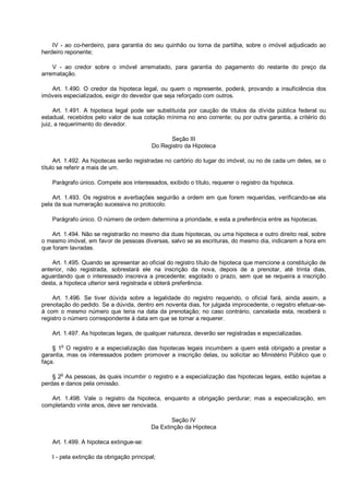 IV - ao co-herdeiro, para garantia do seu quinhão ou torna da partilha, sobre o imóvel adjudicado ao
herdeiro reponente;
V - ao credor sobre o imóvel arrematado, para garantia do pagamento do restante do preço da
arrematação.
Art. 1.490. O credor da hipoteca legal, ou quem o represente, poderá, provando a insuficiência dos
imóveis especializados, exigir do devedor que seja reforçado com outros.
Art. 1.491. A hipoteca legal pode ser substituída por caução de títulos da dívida pública federal ou
estadual, recebidos pelo valor de sua cotação mínima no ano corrente; ou por outra garantia, a critério do
juiz, a requerimento do devedor.
Seção III
Do Registro da Hipoteca
Art. 1.492. As hipotecas serão registradas no cartório do lugar do imóvel, ou no de cada um deles, se o
título se referir a mais de um.
Parágrafo único. Compete aos interessados, exibido o título, requerer o registro da hipoteca.
Art. 1.493. Os registros e averbações seguirão a ordem em que forem requeridas, verificando-se ela
pela da sua numeração sucessiva no protocolo.
Parágrafo único. O número de ordem determina a prioridade, e esta a preferência entre as hipotecas.
Art. 1.494. Não se registrarão no mesmo dia duas hipotecas, ou uma hipoteca e outro direito real, sobre
o mesmo imóvel, em favor de pessoas diversas, salvo se as escrituras, do mesmo dia, indicarem a hora em
que foram lavradas.
Art. 1.495. Quando se apresentar ao oficial do registro título de hipoteca que mencione a constituição de
anterior, não registrada, sobrestará ele na inscrição da nova, depois de a prenotar, até trinta dias,
aguardando que o interessado inscreva a precedente; esgotado o prazo, sem que se requeira a inscrição
desta, a hipoteca ulterior será registrada e obterá preferência.
Art. 1.496. Se tiver dúvida sobre a legalidade do registro requerido, o oficial fará, ainda assim, a
prenotação do pedido. Se a dúvida, dentro em noventa dias, for julgada improcedente, o registro efetuar-se-
á com o mesmo número que teria na data da prenotação; no caso contrário, cancelada esta, receberá o
registro o número correspondente à data em que se tornar a requerer.
Art. 1.497. As hipotecas legais, de qualquer natureza, deverão ser registradas e especializadas.
§ 1o
O registro e a especialização das hipotecas legais incumbem a quem está obrigado a prestar a
garantia, mas os interessados podem promover a inscrição delas, ou solicitar ao Ministério Público que o
faça.
§ 2
o
As pessoas, às quais incumbir o registro e a especialização das hipotecas legais, estão sujeitas a
perdas e danos pela omissão.
Art. 1.498. Vale o registro da hipoteca, enquanto a obrigação perdurar; mas a especialização, em
completando vinte anos, deve ser renovada.
Seção IV
Da Extinção da Hipoteca
Art. 1.499. A hipoteca extingue-se:
I - pela extinção da obrigação principal;
 