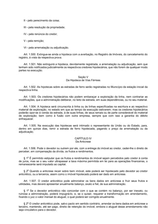 II - pelo perecimento da coisa;
III - pela resolução da propriedade;
IV - pela renúncia do credor;
V - pela remição;
VI - pela arrematação ou adjudicação.
Art. 1.500. Extingue-se ainda a hipoteca com a averbação, no Registro de Imóveis, do cancelamento do
registro, à vista da respectiva prova.
Art. 1.501. Não extinguirá a hipoteca, devidamente registrada, a arrematação ou adjudicação, sem que
tenham sido notificados judicialmente os respectivos credores hipotecários, que não forem de qualquer modo
partes na execução.
Seção V
Da Hipoteca de Vias Férreas
Art. 1.502. As hipotecas sobre as estradas de ferro serão registradas no Município da estação inicial da
respectiva linha.
Art. 1.503. Os credores hipotecários não podem embaraçar a exploração da linha, nem contrariar as
modificações, que a administração deliberar, no leito da estrada, em suas dependências, ou no seu material.
Art. 1.504. A hipoteca será circunscrita à linha ou às linhas especificadas na escritura e ao respectivo
material de exploração, no estado em que ao tempo da execução estiverem; mas os credores hipotecários
poderão opor-se à venda da estrada, à de suas linhas, de seus ramais ou de parte considerável do material
de exploração; bem como à fusão com outra empresa, sempre que com isso a garantia do débito
enfraquecer.
Art. 1.505. Na execução das hipotecas será intimado o representante da União ou do Estado, para,
dentro em quinze dias, remir a estrada de ferro hipotecada, pagando o preço da arrematação ou da
adjudicação.
CAPÍTULO IV
Da Anticrese
Art. 1.506. Pode o devedor ou outrem por ele, com a entrega do imóvel ao credor, ceder-lhe o direito de
perceber, em compensação da dívida, os frutos e rendimentos.
§ 1o
É permitido estipular que os frutos e rendimentos do imóvel sejam percebidos pelo credor à conta
de juros, mas se o seu valor ultrapassar a taxa máxima permitida em lei para as operações financeiras, o
remanescente será imputado ao capital.
§ 2o
Quando a anticrese recair sobre bem imóvel, este poderá ser hipotecado pelo devedor ao credor
anticrético, ou a terceiros, assim como o imóvel hipotecado poderá ser dado em anticrese.
Art. 1.507. O credor anticrético pode administrar os bens dados em anticrese e fruir seus frutos e
utilidades, mas deverá apresentar anualmente balanço, exato e fiel, de sua administração.
§ 1
o
Se o devedor anticrético não concordar com o que se contém no balanço, por ser inexato, ou
ruinosa a administração, poderá impugná-lo, e, se o quiser, requerer a transformação em arrendamento,
fixando o juiz o valor mensal do aluguel, o qual poderá ser corrigido anualmente.
§ 2o
O credor anticrético pode, salvo pacto em sentido contrário, arrendar os bens dados em anticrese a
terceiro, mantendo, até ser pago, direito de retenção do imóvel, embora o aluguel desse arrendamento não
seja vinculativo para o devedor.
 
