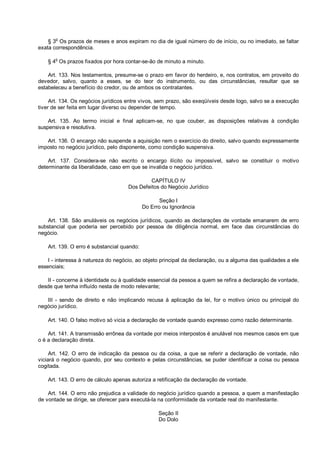 § 3o
Os prazos de meses e anos expiram no dia de igual número do de início, ou no imediato, se faltar
exata correspondência.
§ 4o
Os prazos fixados por hora contar-se-ão de minuto a minuto.
Art. 133. Nos testamentos, presume-se o prazo em favor do herdeiro, e, nos contratos, em proveito do
devedor, salvo, quanto a esses, se do teor do instrumento, ou das circunstâncias, resultar que se
estabeleceu a benefício do credor, ou de ambos os contratantes.
Art. 134. Os negócios jurídicos entre vivos, sem prazo, são exeqüíveis desde logo, salvo se a execução
tiver de ser feita em lugar diverso ou depender de tempo.
Art. 135. Ao termo inicial e final aplicam-se, no que couber, as disposições relativas à condição
suspensiva e resolutiva.
Art. 136. O encargo não suspende a aquisição nem o exercício do direito, salvo quando expressamente
imposto no negócio jurídico, pelo disponente, como condição suspensiva.
Art. 137. Considera-se não escrito o encargo ilícito ou impossível, salvo se constituir o motivo
determinante da liberalidade, caso em que se invalida o negócio jurídico.
CAPÍTULO IV
Dos Defeitos do Negócio Jurídico
Seção I
Do Erro ou Ignorância
Art. 138. São anuláveis os negócios jurídicos, quando as declarações de vontade emanarem de erro
substancial que poderia ser percebido por pessoa de diligência normal, em face das circunstâncias do
negócio.
Art. 139. O erro é substancial quando:
I - interessa à natureza do negócio, ao objeto principal da declaração, ou a alguma das qualidades a ele
essenciais;
II - concerne à identidade ou à qualidade essencial da pessoa a quem se refira a declaração de vontade,
desde que tenha influído nesta de modo relevante;
III - sendo de direito e não implicando recusa à aplicação da lei, for o motivo único ou principal do
negócio jurídico.
Art. 140. O falso motivo só vicia a declaração de vontade quando expresso como razão determinante.
Art. 141. A transmissão errônea da vontade por meios interpostos é anulável nos mesmos casos em que
o é a declaração direta.
Art. 142. O erro de indicação da pessoa ou da coisa, a que se referir a declaração de vontade, não
viciará o negócio quando, por seu contexto e pelas circunstâncias, se puder identificar a coisa ou pessoa
cogitada.
Art. 143. O erro de cálculo apenas autoriza a retificação da declaração de vontade.
Art. 144. O erro não prejudica a validade do negócio jurídico quando a pessoa, a quem a manifestação
de vontade se dirige, se oferecer para executá-la na conformidade da vontade real do manifestante.
Seção II
Do Dolo
 