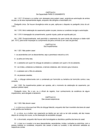 CAPÍTULO II
Da Capacidade PARA O CASAMENTO
Art. 1.517. O homem e a mulher com dezesseis anos podem casar, exigindo-se autorização de ambos
os pais, ou de seus representantes legais, enquanto não atingida a maioridade civil.
Parágrafo único. Se houver divergência entre os pais, aplica-se o disposto no parágrafo único do art.
1.631.
Art. 1.518. Até à celebração do casamento podem os pais, tutores ou curadores revogar a autorização.
Art. 1.519. A denegação do consentimento, quando injusta, pode ser suprida pelo juiz.
Art. 1.520. Excepcionalmente, será permitido o casamento de quem ainda não alcançou a idade núbil
(art. 1517), para evitar imposição ou cumprimento de pena criminal ou em caso de gravidez.
CAPÍTULO III
Dos Impedimentos
Art. 1.521. Não podem casar:
I - os ascendentes com os descendentes, seja o parentesco natural ou civil;
II - os afins em linha reta;
III - o adotante com quem foi cônjuge do adotado e o adotado com quem o foi do adotante;
IV - os irmãos, unilaterais ou bilaterais, e demais colaterais, até o terceiro grau inclusive;
V - o adotado com o filho do adotante;
VI - as pessoas casadas;
VII - o cônjuge sobrevivente com o condenado por homicídio ou tentativa de homicídio contra o seu
consorte.
Art. 1.522. Os impedimentos podem ser opostos, até o momento da celebração do casamento, por
qualquer pessoa capaz.
Parágrafo único. Se o juiz, ou o oficial de registro, tiver conhecimento da existência de algum
impedimento, será obrigado a declará-lo.
CAPÍTULO IV
Das causas suspensivas
Art. 1.523. Não devem casar:
I - o viúvo ou a viúva que tiver filho do cônjuge falecido, enquanto não fizer inventário dos bens do casal
e der partilha aos herdeiros;
II - a viúva, ou a mulher cujo casamento se desfez por ser nulo ou ter sido anulado, até dez meses
depois do começo da viuvez, ou da dissolução da sociedade conjugal;
III - o divorciado, enquanto não houver sido homologada ou decidida a partilha dos bens do casal;
IV - o tutor ou o curador e os seus descendentes, ascendentes, irmãos, cunhados ou sobrinhos, com a
pessoa tutelada ou curatelada, enquanto não cessar a tutela ou curatela, e não estiverem saldadas as
respectivas contas.
 