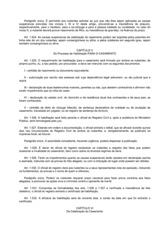 Parágrafo único. É permitido aos nubentes solicitar ao juiz que não lhes sejam aplicadas as causas
suspensivas previstas nos incisos I, III e IV deste artigo, provando-se a inexistência de prejuízo,
respectivamente, para o herdeiro, para o ex-cônjuge e para a pessoa tutelada ou curatelada; no caso do
inciso II, a nubente deverá provar nascimento de filho, ou inexistência de gravidez, na fluência do prazo.
Art. 1.524. As causas suspensivas da celebração do casamento podem ser argüidas pelos parentes em
linha reta de um dos nubentes, sejam consangüíneos ou afins, e pelos colaterais em segundo grau, sejam
também consangüíneos ou afins.
CAPÍTULO V
Do Processo de Habilitação PARA O CASAMENTO
Art. 1.525. O requerimento de habilitação para o casamento será firmado por ambos os nubentes, de
próprio punho, ou, a seu pedido, por procurador, e deve ser instruído com os seguintes documentos:
I - certidão de nascimento ou documento equivalente;
II - autorização por escrito das pessoas sob cuja dependência legal estiverem, ou ato judicial que a
supra;
III - declaração de duas testemunhas maiores, parentes ou não, que atestem conhecê-los e afirmem não
existir impedimento que os iniba de casar;
IV - declaração do estado civil, do domicílio e da residência atual dos contraentes e de seus pais, se
forem conhecidos;
V - certidão de óbito do cônjuge falecido, de sentença declaratória de nulidade ou de anulação de
casamento, transitada em julgado, ou do registro da sentença de divórcio.
Art. 1.526. A habilitação será feita perante o oficial do Registro Civil e, após a audiência do Ministério
Público, será homologada pelo juiz.
Art. 1.527. Estando em ordem a documentação, o oficial extrairá o edital, que se afixará durante quinze
dias nas circunscrições do Registro Civil de ambos os nubentes, e, obrigatoriamente, se publicará na
imprensa local, se houver.
Parágrafo único. A autoridade competente, havendo urgência, poderá dispensar a publicação.
Art. 1.528. É dever do oficial do registro esclarecer os nubentes a respeito dos fatos que podem
ocasionar a invalidade do casamento, bem como sobre os diversos regimes de bens.
Art. 1.529. Tanto os impedimentos quanto as causas suspensivas serão opostos em declaração escrita
e assinada, instruída com as provas do fato alegado, ou com a indicação do lugar onde possam ser obtidas.
Art. 1.530. O oficial do registro dará aos nubentes ou a seus representantes nota da oposição, indicando
os fundamentos, as provas e o nome de quem a ofereceu.
Parágrafo único. Podem os nubentes requerer prazo razoável para fazer prova contrária aos fatos
alegados, e promover as ações civis e criminais contra o oponente de má-fé.
Art. 1.531. Cumpridas as formalidades dos arts. 1.526 e 1.527 e verificada a inexistência de fato
obstativo, o oficial do registro extrairá o certificado de habilitação.
Art. 1.532. A eficácia da habilitação será de noventa dias, a contar da data em que foi extraído o
certificado.
CAPÍTULO VI
Da Celebração do Casamento
 