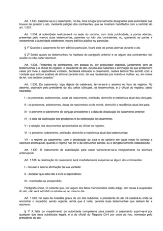 Art. 1.533. Celebrar-se-á o casamento, no dia, hora e lugar previamente designados pela autoridade que
houver de presidir o ato, mediante petição dos contraentes, que se mostrem habilitados com a certidão do
art. 1.531.
Art. 1.534. A solenidade realizar-se-á na sede do cartório, com toda publicidade, a portas abertas,
presentes pelo menos duas testemunhas, parentes ou não dos contraentes, ou, querendo as partes e
consentindo a autoridade celebrante, noutro edifício público ou particular.
§ 1o
Quando o casamento for em edifício particular, ficará este de portas abertas durante o ato.
§ 2
o
Serão quatro as testemunhas na hipótese do parágrafo anterior e se algum dos contraentes não
souber ou não puder escrever.
Art. 1.535. Presentes os contraentes, em pessoa ou por procurador especial, juntamente com as
testemunhas e o oficial do registro, o presidente do ato, ouvida aos nubentes a afirmação de que pretendem
casar por livre e espontânea vontade, declarará efetuado o casamento, nestes termos:"De acordo com a
vontade que ambos acabais de afirmar perante mim, de vos receberdes por marido e mulher, eu, em nome
da lei, vos declaro casados."
Art. 1.536. Do casamento, logo depois de celebrado, lavrar-se-á o assento no livro de registro. No
assento, assinado pelo presidente do ato, pelos cônjuges, as testemunhas, e o oficial do registro, serão
exarados:
I - os prenomes, sobrenomes, datas de nascimento, profissão, domicílio e residência atual dos cônjuges;
II - os prenomes, sobrenomes, datas de nascimento ou de morte, domicílio e residência atual dos pais;
III - o prenome e sobrenome do cônjuge precedente e a data da dissolução do casamento anterior;
IV - a data da publicação dos proclamas e da celebração do casamento;
V - a relação dos documentos apresentados ao oficial do registro;
VI - o prenome, sobrenome, profissão, domicílio e residência atual das testemunhas;
VII - o regime do casamento, com a declaração da data e do cartório em cujas notas foi lavrada a
escritura antenupcial, quando o regime não for o da comunhão parcial, ou o obrigatoriamente estabelecido.
Art. 1.537. O instrumento da autorização para casar transcrever-se-á integralmente na escritura
antenupcial.
Art. 1.538. A celebração do casamento será imediatamente suspensa se algum dos contraentes:
I - recusar a solene afirmação da sua vontade;
II - declarar que esta não é livre e espontânea;
III - manifestar-se arrependido.
Parágrafo único. O nubente que, por algum dos fatos mencionados neste artigo, der causa à suspensão
do ato, não será admitido a retratar-se no mesmo dia.
Art. 1.539. No caso de moléstia grave de um dos nubentes, o presidente do ato irá celebrá-lo onde se
encontrar o impedido, sendo urgente, ainda que à noite, perante duas testemunhas que saibam ler e
escrever.
§ 1o
A falta ou impedimento da autoridade competente para presidir o casamento suprir-se-á por
qualquer dos seus substitutos legais, e a do oficial do Registro Civil por outro ad hoc, nomeado pelo
presidente do ato.
 