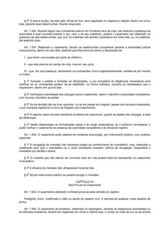 § 2o
O termo avulso, lavrado pelo oficial ad hoc, será registrado no respectivo registro dentro em cinco
dias, perante duas testemunhas, ficando arquivado.
Art. 1.540. Quando algum dos contraentes estiver em iminente risco de vida, não obtendo a presença da
autoridade à qual incumba presidir o ato, nem a de seu substituto, poderá o casamento ser celebrado na
presença de seis testemunhas, que com os nubentes não tenham parentesco em linha reta, ou, na colateral,
até segundo grau.
Art. 1.541. Realizado o casamento, devem as testemunhas comparecer perante a autoridade judicial
mais próxima, dentro em dez dias, pedindo que lhes tome por termo a declaração de:
I - que foram convocadas por parte do enfermo;
II - que este parecia em perigo de vida, mas em seu juízo;
III - que, em sua presença, declararam os contraentes, livre e espontaneamente, receber-se por marido
e mulher.
§ 1o
Autuado o pedido e tomadas as declarações, o juiz procederá às diligências necessárias para
verificar se os contraentes podiam ter-se habilitado, na forma ordinária, ouvidos os interessados que o
requererem, dentro em quinze dias.
§ 2
o
Verificada a idoneidade dos cônjuges para o casamento, assim o decidirá a autoridade competente,
com recurso voluntário às partes.
§ 3o
Se da decisão não se tiver recorrido, ou se ela passar em julgado, apesar dos recursos interpostos,
o juiz mandará registrá-la no livro do Registro dos Casamentos.
§ 4o
O assento assim lavrado retrotrairá os efeitos do casamento, quanto ao estado dos cônjuges, à data
da celebração.
§ 5o
Serão dispensadas as formalidades deste e do artigo antecedente, se o enfermo convalescer e
puder ratificar o casamento na presença da autoridade competente e do oficial do registro.
Art. 1.542. O casamento pode celebrar-se mediante procuração, por instrumento público, com poderes
especiais.
§ 1
o
A revogação do mandato não necessita chegar ao conhecimento do mandatário; mas, celebrado o
casamento sem que o mandatário ou o outro contraente tivessem ciência da revogação, responderá o
mandante por perdas e danos.
§ 2o
O nubente que não estiver em iminente risco de vida poderá fazer-se representar no casamento
nuncupativo.
§ 3
o
A eficácia do mandato não ultrapassará noventa dias.
§ 4o
Só por instrumento público se poderá revogar o mandato.
CAPÍTULO VII
Das Provas do Casamento
Art. 1.543. O casamento celebrado no Brasil prova-se pela certidão do registro.
Parágrafo único. Justificada a falta ou perda do registro civil, é admissível qualquer outra espécie de
prova.
Art. 1.544. O casamento de brasileiro, celebrado no estrangeiro, perante as respectivas autoridades ou
os cônsules brasileiros, deverá ser registrado em cento e oitenta dias, a contar da volta de um ou de ambos
 