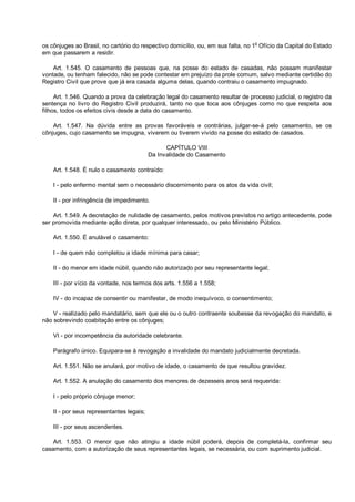 os cônjuges ao Brasil, no cartório do respectivo domicílio, ou, em sua falta, no 1o
Ofício da Capital do Estado
em que passarem a residir.
Art. 1.545. O casamento de pessoas que, na posse do estado de casadas, não possam manifestar
vontade, ou tenham falecido, não se pode contestar em prejuízo da prole comum, salvo mediante certidão do
Registro Civil que prove que já era casada alguma delas, quando contraiu o casamento impugnado.
Art. 1.546. Quando a prova da celebração legal do casamento resultar de processo judicial, o registro da
sentença no livro do Registro Civil produzirá, tanto no que toca aos cônjuges como no que respeita aos
filhos, todos os efeitos civis desde a data do casamento.
Art. 1.547. Na dúvida entre as provas favoráveis e contrárias, julgar-se-á pelo casamento, se os
cônjuges, cujo casamento se impugna, viverem ou tiverem vivido na posse do estado de casados.
CAPÍTULO VIII
Da Invalidade do Casamento
Art. 1.548. É nulo o casamento contraído:
I - pelo enfermo mental sem o necessário discernimento para os atos da vida civil;
II - por infringência de impedimento.
Art. 1.549. A decretação de nulidade de casamento, pelos motivos previstos no artigo antecedente, pode
ser promovida mediante ação direta, por qualquer interessado, ou pelo Ministério Público.
Art. 1.550. É anulável o casamento:
I - de quem não completou a idade mínima para casar;
II - do menor em idade núbil, quando não autorizado por seu representante legal;
III - por vício da vontade, nos termos dos arts. 1.556 a 1.558;
IV - do incapaz de consentir ou manifestar, de modo inequívoco, o consentimento;
V - realizado pelo mandatário, sem que ele ou o outro contraente soubesse da revogação do mandato, e
não sobrevindo coabitação entre os cônjuges;
VI - por incompetência da autoridade celebrante.
Parágrafo único. Equipara-se à revogação a invalidade do mandato judicialmente decretada.
Art. 1.551. Não se anulará, por motivo de idade, o casamento de que resultou gravidez.
Art. 1.552. A anulação do casamento dos menores de dezesseis anos será requerida:
I - pelo próprio cônjuge menor;
II - por seus representantes legais;
III - por seus ascendentes.
Art. 1.553. O menor que não atingiu a idade núbil poderá, depois de completá-la, confirmar seu
casamento, com a autorização de seus representantes legais, se necessária, ou com suprimento judicial.
 