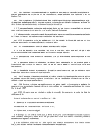 Art. 1.554. Subsiste o casamento celebrado por aquele que, sem possuir a competência exigida na lei,
exercer publicamente as funções de juiz de casamentos e, nessa qualidade, tiver registrado o ato no
Registro Civil.
Art. 1.555. O casamento do menor em idade núbil, quando não autorizado por seu representante legal,
só poderá ser anulado se a ação for proposta em cento e oitenta dias, por iniciativa do incapaz, ao deixar de
sê-lo, de seus representantes legais ou de seus herdeiros necessários.
§ 1o
O prazo estabelecido neste artigo será contado do dia em que cessou a incapacidade, no primeiro
caso; a partir do casamento, no segundo; e, no terceiro, da morte do incapaz.
§ 2o
Não se anulará o casamento quando à sua celebração houverem assistido os representantes legais
do incapaz, ou tiverem, por qualquer modo, manifestado sua aprovação.
Art. 1.556. O casamento pode ser anulado por vício da vontade, se houve por parte de um dos
nubentes, ao consentir, erro essencial quanto à pessoa do outro.
Art. 1.557. Considera-se erro essencial sobre a pessoa do outro cônjuge:
I - o que diz respeito à sua identidade, sua honra e boa fama, sendo esse erro tal que o seu
conhecimento ulterior torne insuportável a vida em comum ao cônjuge enganado;
II - a ignorância de crime, anterior ao casamento, que, por sua natureza, torne insuportável a vida
conjugal;
III - a ignorância, anterior ao casamento, de defeito físico irremediável, ou de moléstia grave e
transmissível, pelo contágio ou herança, capaz de pôr em risco a saúde do outro cônjuge ou de sua
descendência;
IV - a ignorância, anterior ao casamento, de doença mental grave que, por sua natureza, torne
insuportável a vida em comum ao cônjuge enganado.
Art. 1.558. É anulável o casamento em virtude de coação, quando o consentimento de um ou de ambos
os cônjuges houver sido captado mediante fundado temor de mal considerável e iminente para a vida, a
saúde e a honra, sua ou de seus familiares.
Art. 1.559. Somente o cônjuge que incidiu em erro, ou sofreu coação, pode demandar a anulação do
casamento; mas a coabitação, havendo ciência do vício, valida o ato, ressalvadas as hipóteses dos incisos
III e IV do art. 1.557.
Art. 1.560. O prazo para ser intentada a ação de anulação do casamento, a contar da data da
celebração, é de:
I - cento e oitenta dias, no caso do inciso IV do art. 1.550;
II - dois anos, se incompetente a autoridade celebrante;
III - três anos, nos casos dos incisos I a IV do art. 1.557;
IV - quatro anos, se houver coação.
§ 1
o
Extingue-se, em cento e oitenta dias, o direito de anular o casamento dos menores de dezesseis
anos, contado o prazo para o menor do dia em que perfez essa idade; e da data do casamento, para seus
representantes legais ou ascendentes.
§ 2o
Na hipótese do inciso V do art. 1.550, o prazo para anulação do casamento é de cento e oitenta
dias, a partir da data em que o mandante tiver conhecimento da celebração.
 