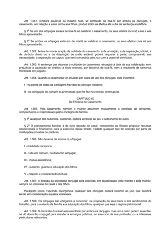 Art. 1.561. Embora anulável ou mesmo nulo, se contraído de boa-fé por ambos os cônjuges, o
casamento, em relação a estes como aos filhos, produz todos os efeitos até o dia da sentença anulatória.
§ 1o
Se um dos cônjuges estava de boa-fé ao celebrar o casamento, os seus efeitos civis só a ele e aos
filhos aproveitarão.
§ 2
o
Se ambos os cônjuges estavam de má-fé ao celebrar o casamento, os seus efeitos civis só aos
filhos aproveitarão.
Art. 1.562. Antes de mover a ação de nulidade do casamento, a de anulação, a de separação judicial, a
de divórcio direto ou a de dissolução de união estável, poderá requerer a parte, comprovando sua
necessidade, a separação de corpos, que será concedida pelo juiz com a possível brevidade.
Art. 1.563. A sentença que decretar a nulidade do casamento retroagirá à data da sua celebração, sem
prejudicar a aquisição de direitos, a título oneroso, por terceiros de boa-fé, nem a resultante de sentença
transitada em julgado.
Art. 1.564. Quando o casamento for anulado por culpa de um dos cônjuges, este incorrerá:
I - na perda de todas as vantagens havidas do cônjuge inocente;
II - na obrigação de cumprir as promessas que lhe fez no contrato antenupcial.
CAPÍTULO IX
Da Eficácia do Casamento
Art. 1.565. Pelo casamento, homem e mulher assumem mutuamente a condição de consortes,
companheiros e responsáveis pelos encargos da família.
§ 1
o
Qualquer dos nubentes, querendo, poderá acrescer ao seu o sobrenome do outro.
§ 2
o
O planejamento familiar é de livre decisão do casal, competindo ao Estado propiciar recursos
educacionais e financeiros para o exercício desse direito, vedado qualquer tipo de coerção por parte de
instituições privadas ou públicas.
Art. 1.566. São deveres de ambos os cônjuges:
I - fidelidade recíproca;
II - vida em comum, no domicílio conjugal;
III - mútua assistência;
IV - sustento, guarda e educação dos filhos;
V - respeito e consideração mútuos.
Art. 1.567. A direção da sociedade conjugal será exercida, em colaboração, pelo marido e pela mulher,
sempre no interesse do casal e dos filhos.
Parágrafo único. Havendo divergência, qualquer dos cônjuges poderá recorrer ao juiz, que decidirá
tendo em consideração aqueles interesses.
Art. 1.568. Os cônjuges são obrigados a concorrer, na proporção de seus bens e dos rendimentos do
trabalho, para o sustento da família e a educação dos filhos, qualquer que seja o regime patrimonial.
Art. 1.569. O domicílio do casal será escolhido por ambos os cônjuges, mas um e outro podem ausentar-
se do domicílio conjugal para atender a encargos públicos, ao exercício de sua profissão, ou a interesses
particulares relevantes.
 