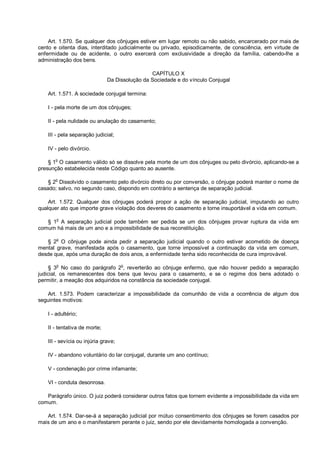 Art. 1.570. Se qualquer dos cônjuges estiver em lugar remoto ou não sabido, encarcerado por mais de
cento e oitenta dias, interditado judicialmente ou privado, episodicamente, de consciência, em virtude de
enfermidade ou de acidente, o outro exercerá com exclusividade a direção da família, cabendo-lhe a
administração dos bens.
CAPÍTULO X
Da Dissolução da Sociedade e do vínculo Conjugal
Art. 1.571. A sociedade conjugal termina:
I - pela morte de um dos cônjuges;
II - pela nulidade ou anulação do casamento;
III - pela separação judicial;
IV - pelo divórcio.
§ 1o
O casamento válido só se dissolve pela morte de um dos cônjuges ou pelo divórcio, aplicando-se a
presunção estabelecida neste Código quanto ao ausente.
§ 2
o
Dissolvido o casamento pelo divórcio direto ou por conversão, o cônjuge poderá manter o nome de
casado; salvo, no segundo caso, dispondo em contrário a sentença de separação judicial.
Art. 1.572. Qualquer dos cônjuges poderá propor a ação de separação judicial, imputando ao outro
qualquer ato que importe grave violação dos deveres do casamento e torne insuportável a vida em comum.
§ 1
o
A separação judicial pode também ser pedida se um dos cônjuges provar ruptura da vida em
comum há mais de um ano e a impossibilidade de sua reconstituição.
§ 2
o
O cônjuge pode ainda pedir a separação judicial quando o outro estiver acometido de doença
mental grave, manifestada após o casamento, que torne impossível a continuação da vida em comum,
desde que, após uma duração de dois anos, a enfermidade tenha sido reconhecida de cura improvável.
§ 3
o
No caso do parágrafo 2
o
, reverterão ao cônjuge enfermo, que não houver pedido a separação
judicial, os remanescentes dos bens que levou para o casamento, e se o regime dos bens adotado o
permitir, a meação dos adquiridos na constância da sociedade conjugal.
Art. 1.573. Podem caracterizar a impossibilidade da comunhão de vida a ocorrência de algum dos
seguintes motivos:
I - adultério;
II - tentativa de morte;
III - sevícia ou injúria grave;
IV - abandono voluntário do lar conjugal, durante um ano contínuo;
V - condenação por crime infamante;
VI - conduta desonrosa.
Parágrafo único. O juiz poderá considerar outros fatos que tornem evidente a impossibilidade da vida em
comum.
Art. 1.574. Dar-se-á a separação judicial por mútuo consentimento dos cônjuges se forem casados por
mais de um ano e o manifestarem perante o juiz, sendo por ele devidamente homologada a convenção.
 
