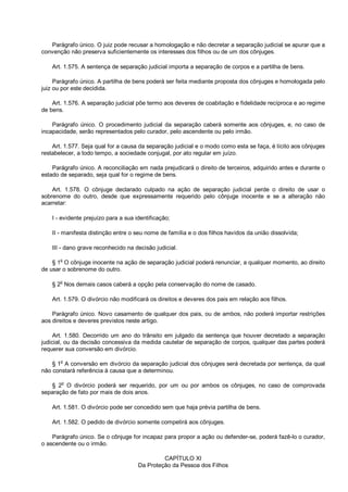 Parágrafo único. O juiz pode recusar a homologação e não decretar a separação judicial se apurar que a
convenção não preserva suficientemente os interesses dos filhos ou de um dos cônjuges.
Art. 1.575. A sentença de separação judicial importa a separação de corpos e a partilha de bens.
Parágrafo único. A partilha de bens poderá ser feita mediante proposta dos cônjuges e homologada pelo
juiz ou por este decidida.
Art. 1.576. A separação judicial põe termo aos deveres de coabitação e fidelidade recíproca e ao regime
de bens.
Parágrafo único. O procedimento judicial da separação caberá somente aos cônjuges, e, no caso de
incapacidade, serão representados pelo curador, pelo ascendente ou pelo irmão.
Art. 1.577. Seja qual for a causa da separação judicial e o modo como esta se faça, é lícito aos cônjuges
restabelecer, a todo tempo, a sociedade conjugal, por ato regular em juízo.
Parágrafo único. A reconciliação em nada prejudicará o direito de terceiros, adquirido antes e durante o
estado de separado, seja qual for o regime de bens.
Art. 1.578. O cônjuge declarado culpado na ação de separação judicial perde o direito de usar o
sobrenome do outro, desde que expressamente requerido pelo cônjuge inocente e se a alteração não
acarretar:
I - evidente prejuízo para a sua identificação;
II - manifesta distinção entre o seu nome de família e o dos filhos havidos da união dissolvida;
III - dano grave reconhecido na decisão judicial.
§ 1o
O cônjuge inocente na ação de separação judicial poderá renunciar, a qualquer momento, ao direito
de usar o sobrenome do outro.
§ 2o
Nos demais casos caberá a opção pela conservação do nome de casado.
Art. 1.579. O divórcio não modificará os direitos e deveres dos pais em relação aos filhos.
Parágrafo único. Novo casamento de qualquer dos pais, ou de ambos, não poderá importar restrições
aos direitos e deveres previstos neste artigo.
Art. 1.580. Decorrido um ano do trânsito em julgado da sentença que houver decretado a separação
judicial, ou da decisão concessiva da medida cautelar de separação de corpos, qualquer das partes poderá
requerer sua conversão em divórcio.
§ 1
o
A conversão em divórcio da separação judicial dos cônjuges será decretada por sentença, da qual
não constará referência à causa que a determinou.
§ 2o
O divórcio poderá ser requerido, por um ou por ambos os cônjuges, no caso de comprovada
separação de fato por mais de dois anos.
Art. 1.581. O divórcio pode ser concedido sem que haja prévia partilha de bens.
Art. 1.582. O pedido de divórcio somente competirá aos cônjuges.
Parágrafo único. Se o cônjuge for incapaz para propor a ação ou defender-se, poderá fazê-lo o curador,
o ascendente ou o irmão.
CAPÍTULO XI
Da Proteção da Pessoa dos Filhos
 