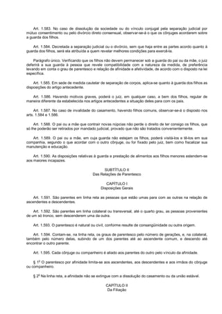 Art. 1.583. No caso de dissolução da sociedade ou do vínculo conjugal pela separação judicial por
mútuo consentimento ou pelo divórcio direto consensual, observar-se-á o que os cônjuges acordarem sobre
a guarda dos filhos.
Art. 1.584. Decretada a separação judicial ou o divórcio, sem que haja entre as partes acordo quanto à
guarda dos filhos, será ela atribuída a quem revelar melhores condições para exercê-la.
Parágrafo único. Verificando que os filhos não devem permanecer sob a guarda do pai ou da mãe, o juiz
deferirá a sua guarda à pessoa que revele compatibilidade com a natureza da medida, de preferência
levando em conta o grau de parentesco e relação de afinidade e afetividade, de acordo com o disposto na lei
específica.
Art. 1.585. Em sede de medida cautelar de separação de corpos, aplica-se quanto à guarda dos filhos as
disposições do artigo antecedente.
Art. 1.586. Havendo motivos graves, poderá o juiz, em qualquer caso, a bem dos filhos, regular de
maneira diferente da estabelecida nos artigos antecedentes a situação deles para com os pais.
Art. 1.587. No caso de invalidade do casamento, havendo filhos comuns, observar-se-á o disposto nos
arts. 1.584 e 1.586.
Art. 1.588. O pai ou a mãe que contrair novas núpcias não perde o direito de ter consigo os filhos, que
só lhe poderão ser retirados por mandado judicial, provado que não são tratados convenientemente.
Art. 1.589. O pai ou a mãe, em cuja guarda não estejam os filhos, poderá visitá-los e tê-los em sua
companhia, segundo o que acordar com o outro cônjuge, ou for fixado pelo juiz, bem como fiscalizar sua
manutenção e educação.
Art. 1.590. As disposições relativas à guarda e prestação de alimentos aos filhos menores estendem-se
aos maiores incapazes.
SUBTÍTULO II
Das Relações de Parentesco
CAPÍTULO I
Disposições Gerais
Art. 1.591. São parentes em linha reta as pessoas que estão umas para com as outras na relação de
ascendentes e descendentes.
Art. 1.592. São parentes em linha colateral ou transversal, até o quarto grau, as pessoas provenientes
de um só tronco, sem descenderem uma da outra.
Art. 1.593. O parentesco é natural ou civil, conforme resulte de consangüinidade ou outra origem.
Art. 1.594. Contam-se, na linha reta, os graus de parentesco pelo número de gerações, e, na colateral,
também pelo número delas, subindo de um dos parentes até ao ascendente comum, e descendo até
encontrar o outro parente.
Art. 1.595. Cada cônjuge ou companheiro é aliado aos parentes do outro pelo vínculo da afinidade.
§ 1o
O parentesco por afinidade limita-se aos ascendentes, aos descendentes e aos irmãos do cônjuge
ou companheiro.
§ 2o
Na linha reta, a afinidade não se extingue com a dissolução do casamento ou da união estável.
CAPÍTULO II
Da Filiação
 