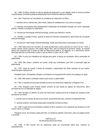 Art. 1.596. Os filhos, havidos ou não da relação de casamento, ou por adoção, terão os mesmos direitos
e qualificações, proibidas quaisquer designações discriminatórias relativas à filiação.
Art. 1.597. Presumem-se concebidos na constância do casamento os filhos:
I - nascidos cento e oitenta dias, pelo menos, depois de estabelecida a convivência conjugal;
II - nascidos nos trezentos dias subsequentes à dissolução da sociedade conjugal, por morte, separação
judicial, nulidade e anulação do casamento;
III - havidos por fecundação artificial homóloga, mesmo que falecido o marido;
IV - havidos, a qualquer tempo, quando se tratar de embriões excedentários, decorrentes de concepção
artificial homóloga;
V - havidos por inseminação artificial heteróloga, desde que tenha prévia autorização do marido.
Art. 1.598. Salvo prova em contrário, se, antes de decorrido o prazo previsto no inciso II do art. 1.523, a
mulher contrair novas núpcias e lhe nascer algum filho, este se presume do primeiro marido, se nascido
dentro dos trezentos dias a contar da data do falecimento deste e, do segundo, se o nascimento ocorrer
após esse período e já decorrido o prazo a que se refere o inciso I do art. 1597.
Art. 1.599. A prova da impotência do cônjuge para gerar, à época da concepção, ilide a presunção da
paternidade.
Art. 1.600. Não basta o adultério da mulher, ainda que confessado, para ilidir a presunção legal da
paternidade.
Art. 1.601. Cabe ao marido o direito de contestar a paternidade dos filhos nascidos de sua mulher,
sendo tal ação imprescritível.
Parágrafo único. Contestada a filiação, os herdeiros do impugnante têm direito de prosseguir na ação.
Art. 1.602. Não basta a confissão materna para excluir a paternidade.
Art. 1.603. A filiação prova-se pela certidão do termo de nascimento registrada no Registro Civil.
Art. 1.604. Ninguém pode vindicar estado contrário ao que resulta do registro de nascimento, salvo
provando-se erro ou falsidade do registro.
Art. 1.605. Na falta, ou defeito, do termo de nascimento, poderá provar-se a filiação por qualquer modo
admissível em direito:
I - quando houver começo de prova por escrito, proveniente dos pais, conjunta ou separadamente;
II - quando existirem veementes presunções resultantes de fatos já certos.
Art. 1.606. A ação de prova de filiação compete ao filho, enquanto viver, passando aos herdeiros, se ele
morrer menor ou incapaz.
Parágrafo único. Se iniciada a ação pelo filho, os herdeiros poderão continuá-la, salvo se julgado extinto
o processo.
CAPÍTULO III
Do Reconhecimento dos Filhos
Art. 1.607. O filho havido fora do casamento pode ser reconhecido pelos pais, conjunta ou
separadamente.
 