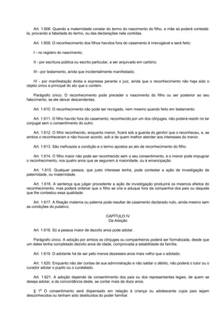 Art. 1.608. Quando a maternidade constar do termo do nascimento do filho, a mãe só poderá contestá-
la, provando a falsidade do termo, ou das declarações nele contidas.
Art. 1.609. O reconhecimento dos filhos havidos fora do casamento é irrevogável e será feito:
I - no registro do nascimento;
II - por escritura pública ou escrito particular, a ser arquivado em cartório;
III - por testamento, ainda que incidentalmente manifestado;
IV - por manifestação direta e expressa perante o juiz, ainda que o reconhecimento não haja sido o
objeto único e principal do ato que o contém.
Parágrafo único. O reconhecimento pode preceder o nascimento do filho ou ser posterior ao seu
falecimento, se ele deixar descendentes.
Art. 1.610. O reconhecimento não pode ser revogado, nem mesmo quando feito em testamento.
Art. 1.611. O filho havido fora do casamento, reconhecido por um dos cônjuges, não poderá residir no lar
conjugal sem o consentimento do outro.
Art. 1.612. O filho reconhecido, enquanto menor, ficará sob a guarda do genitor que o reconheceu, e, se
ambos o reconheceram e não houver acordo, sob a de quem melhor atender aos interesses do menor.
Art. 1.613. São ineficazes a condição e o termo apostos ao ato de reconhecimento do filho.
Art. 1.614. O filho maior não pode ser reconhecido sem o seu consentimento, e o menor pode impugnar
o reconhecimento, nos quatro anos que se seguirem à maioridade, ou à emancipação.
Art. 1.615. Qualquer pessoa, que justo interesse tenha, pode contestar a ação de investigação de
paternidade, ou maternidade.
Art. 1.616. A sentença que julgar procedente a ação de investigação produzirá os mesmos efeitos do
reconhecimento; mas poderá ordenar que o filho se crie e eduque fora da companhia dos pais ou daquele
que lhe contestou essa qualidade.
Art. 1.617. A filiação materna ou paterna pode resultar de casamento declarado nulo, ainda mesmo sem
as condições do putativo.
CAPÍTULO IV
Da Adoção
Art. 1.618. Só a pessoa maior de dezoito anos pode adotar.
Parágrafo único. A adoção por ambos os cônjuges ou companheiros poderá ser formalizada, desde que
um deles tenha completado dezoito anos de idade, comprovada a estabilidade da família.
Art. 1.619. O adotante há de ser pelo menos dezesseis anos mais velho que o adotado.
Art. 1.620. Enquanto não der contas de sua administração e não saldar o débito, não poderá o tutor ou o
curador adotar o pupilo ou o curatelado.
Art. 1.621. A adoção depende de consentimento dos pais ou dos representantes legais, de quem se
deseja adotar, e da concordância deste, se contar mais de doze anos.
§ 1o
O consentimento será dispensado em relação à criança ou adolescente cujos pais sejam
desconhecidos ou tenham sido destituídos do poder familiar.
 