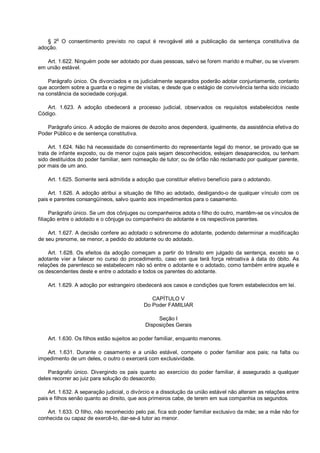 § 2o
O consentimento previsto no caput é revogável até a publicação da sentença constitutiva da
adoção.
Art. 1.622. Ninguém pode ser adotado por duas pessoas, salvo se forem marido e mulher, ou se viverem
em união estável.
Parágrafo único. Os divorciados e os judicialmente separados poderão adotar conjuntamente, contanto
que acordem sobre a guarda e o regime de visitas, e desde que o estágio de convivência tenha sido iniciado
na constância da sociedade conjugal.
Art. 1.623. A adoção obedecerá a processo judicial, observados os requisitos estabelecidos neste
Código.
Parágrafo único. A adoção de maiores de dezoito anos dependerá, igualmente, da assistência efetiva do
Poder Público e de sentença constitutiva.
Art. 1.624. Não há necessidade do consentimento do representante legal do menor, se provado que se
trata de infante exposto, ou de menor cujos pais sejam desconhecidos, estejam desaparecidos, ou tenham
sido destituídos do poder familiar, sem nomeação de tutor; ou de órfão não reclamado por qualquer parente,
por mais de um ano.
Art. 1.625. Somente será admitida a adoção que constituir efetivo benefício para o adotando.
Art. 1.626. A adoção atribui a situação de filho ao adotado, desligando-o de qualquer vínculo com os
pais e parentes consangüíneos, salvo quanto aos impedimentos para o casamento.
Parágrafo único. Se um dos cônjuges ou companheiros adota o filho do outro, mantêm-se os vínculos de
filiação entre o adotado e o cônjuge ou companheiro do adotante e os respectivos parentes.
Art. 1.627. A decisão confere ao adotado o sobrenome do adotante, podendo determinar a modificação
de seu prenome, se menor, a pedido do adotante ou do adotado.
Art. 1.628. Os efeitos da adoção começam a partir do trânsito em julgado da sentença, exceto se o
adotante vier a falecer no curso do procedimento, caso em que terá força retroativa à data do óbito. As
relações de parentesco se estabelecem não só entre o adotante e o adotado, como também entre aquele e
os descendentes deste e entre o adotado e todos os parentes do adotante.
Art. 1.629. A adoção por estrangeiro obedecerá aos casos e condições que forem estabelecidos em lei.
CAPÍTULO V
Do Poder FAMILIAR
Seção I
Disposições Gerais
Art. 1.630. Os filhos estão sujeitos ao poder familiar, enquanto menores.
Art. 1.631. Durante o casamento e a união estável, compete o poder familiar aos pais; na falta ou
impedimento de um deles, o outro o exercerá com exclusividade.
Parágrafo único. Divergindo os pais quanto ao exercício do poder familiar, é assegurado a qualquer
deles recorrer ao juiz para solução do desacordo.
Art. 1.632. A separação judicial, o divórcio e a dissolução da união estável não alteram as relações entre
pais e filhos senão quanto ao direito, que aos primeiros cabe, de terem em sua companhia os segundos.
Art. 1.633. O filho, não reconhecido pelo pai, fica sob poder familiar exclusivo da mãe; se a mãe não for
conhecida ou capaz de exercê-lo, dar-se-á tutor ao menor.
 