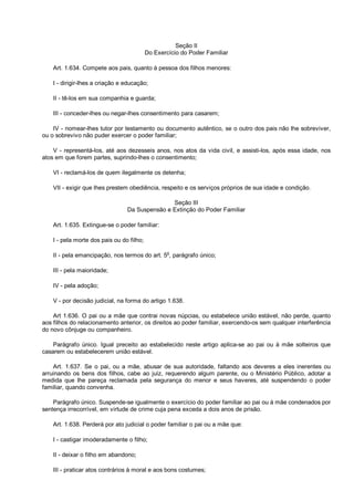 Seção II
Do Exercício do Poder Familiar
Art. 1.634. Compete aos pais, quanto à pessoa dos filhos menores:
I - dirigir-lhes a criação e educação;
II - tê-los em sua companhia e guarda;
III - conceder-lhes ou negar-lhes consentimento para casarem;
IV - nomear-lhes tutor por testamento ou documento autêntico, se o outro dos pais não lhe sobreviver,
ou o sobrevivo não puder exercer o poder familiar;
V - representá-los, até aos dezesseis anos, nos atos da vida civil, e assisti-los, após essa idade, nos
atos em que forem partes, suprindo-lhes o consentimento;
VI - reclamá-los de quem ilegalmente os detenha;
VII - exigir que lhes prestem obediência, respeito e os serviços próprios de sua idade e condição.
Seção III
Da Suspensão e Extinção do Poder Familiar
Art. 1.635. Extingue-se o poder familiar:
I - pela morte dos pais ou do filho;
II - pela emancipação, nos termos do art. 5o
, parágrafo único;
III - pela maioridade;
IV - pela adoção;
V - por decisão judicial, na forma do artigo 1.638.
Art 1.636. O pai ou a mãe que contrai novas núpcias, ou estabelece união estável, não perde, quanto
aos filhos do relacionamento anterior, os direitos ao poder familiar, exercendo-os sem qualquer interferência
do novo cônjuge ou companheiro.
Parágrafo único. Igual preceito ao estabelecido neste artigo aplica-se ao pai ou à mãe solteiros que
casarem ou estabelecerem união estável.
Art. 1.637. Se o pai, ou a mãe, abusar de sua autoridade, faltando aos deveres a eles inerentes ou
arruinando os bens dos filhos, cabe ao juiz, requerendo algum parente, ou o Ministério Público, adotar a
medida que lhe pareça reclamada pela segurança do menor e seus haveres, até suspendendo o poder
familiar, quando convenha.
Parágrafo único. Suspende-se igualmente o exercício do poder familiar ao pai ou à mãe condenados por
sentença irrecorrível, em virtude de crime cuja pena exceda a dois anos de prisão.
Art. 1.638. Perderá por ato judicial o poder familiar o pai ou a mãe que:
I - castigar imoderadamente o filho;
II - deixar o filho em abandono;
III - praticar atos contrários à moral e aos bons costumes;
 