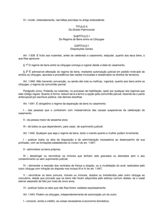 IV - incidir, reiteradamente, nas faltas previstas no artigo antecedente.
TÍTULO II
Do Direito Patrimonial
SUBTÍTULO I
Do Regime de Bens entre os Cônjuges
CAPÍTULO I
Disposições Gerais
Art. 1.639. É lícito aos nubentes, antes de celebrado o casamento, estipular, quanto aos seus bens, o
que lhes aprouver.
§ 1
o
O regime de bens entre os cônjuges começa a vigorar desde a data do casamento.
§ 2
o
É admissível alteração do regime de bens, mediante autorização judicial em pedido motivado de
ambos os cônjuges, apurada a procedência das razões invocadas e ressalvados os direitos de terceiros.
Art. 1.640. Não havendo convenção, ou sendo ela nula ou ineficaz, vigorará, quanto aos bens entre os
cônjuges, o regime da comunhão parcial.
Parágrafo único. Poderão os nubentes, no processo de habilitação, optar por qualquer dos regimes que
este código regula. Quanto à forma, reduzir-se-á a termo a opção pela comunhão parcial, fazendo-se o pacto
antenupcial por escritura pública, nas demais escolhas.
Art. 1.641. É obrigatório o regime da separação de bens no casamento:
I - das pessoas que o contraírem com inobservância das causas suspensivas da celebração do
casamento;
II - da pessoa maior de sessenta anos;
III - de todos os que dependerem, para casar, de suprimento judicial.
Art. 1.642. Qualquer que seja o regime de bens, tanto o marido quanto a mulher podem livremente:
I - praticar todos os atos de disposição e de administração necessários ao desempenho de sua
profissão, com as limitações estabelecida no inciso I do art. 1.647;
II - administrar os bens próprios;
III - desobrigar ou reivindicar os imóveis que tenham sido gravados ou alienados sem o seu
consentimento ou sem suprimento judicial;
IV - demandar a rescisão dos contratos de fiança e doação, ou a invalidação do aval, realizados pelo
outro cônjuge com infração do disposto nos incisos III e IV do art. 1.647;
V - reivindicar os bens comuns, móveis ou imóveis, doados ou transferidos pelo outro cônjuge ao
concubino, desde que provado que os bens não foram adquiridos pelo esforço comum destes, se o casal
estiver separado de fato por mais de cinco anos;
VI - praticar todos os atos que não lhes forem vedados expressamente.
Art. 1.643. Podem os cônjuges, independentemente de autorização um do outro:
I - comprar, ainda a crédito, as coisas necessárias à economia doméstica;
 