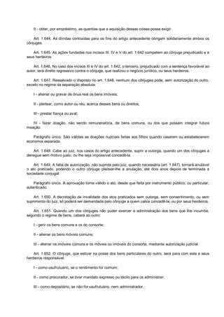 II - obter, por empréstimo, as quantias que a aquisição dessas coisas possa exigir.
Art. 1.644. As dívidas contraídas para os fins do artigo antecedente obrigam solidariamente ambos os
cônjuges.
Art. 1.645. As ações fundadas nos incisos III, IV e V do art. 1.642 competem ao cônjuge prejudicado e a
seus herdeiros.
Art. 1.646. No caso dos incisos III e IV do art. 1.642, o terceiro, prejudicado com a sentença favorável ao
autor, terá direito regressivo contra o cônjuge, que realizou o negócio jurídico, ou seus herdeiros.
Art. 1.647. Ressalvado o disposto no art. 1.648, nenhum dos cônjuges pode, sem autorização do outro,
exceto no regime da separação absoluta:
I - alienar ou gravar de ônus real os bens imóveis;
II - pleitear, como autor ou réu, acerca desses bens ou direitos;
III - prestar fiança ou aval;
IV - fazer doação, não sendo remuneratória, de bens comuns, ou dos que possam integrar futura
meação.
Parágrafo único. São válidas as doações nupciais feitas aos filhos quando casarem ou estabelecerem
economia separada.
Art. 1.648. Cabe ao juiz, nos casos do artigo antecedente, suprir a outorga, quando um dos cônjuges a
denegue sem motivo justo, ou lhe seja impossível concedê-la.
Art. 1.649. A falta de autorização, não suprida pelo juiz, quando necessária (art. 1.647), tornará anulável
o ato praticado, podendo o outro cônjuge pleitear-lhe a anulação, até dois anos depois de terminada a
sociedade conjugal.
Parágrafo único. A aprovação torna válido o ato, desde que feita por instrumento público, ou particular,
autenticado.
Art. 1.650. A decretação de invalidade dos atos praticados sem outorga, sem consentimento, ou sem
suprimento do juiz, só poderá ser demandada pelo cônjuge a quem cabia concedê-la, ou por seus herdeiros.
Art. 1.651. Quando um dos cônjuges não puder exercer a administração dos bens que lhe incumbe,
segundo o regime de bens, caberá ao outro:
I - gerir os bens comuns e os do consorte;
II - alienar os bens móveis comuns;
III - alienar os imóveis comuns e os móveis ou imóveis do consorte, mediante autorização judicial.
Art. 1.652. O cônjuge, que estiver na posse dos bens particulares do outro, será para com este e seus
herdeiros responsável:
I - como usufrutuário, se o rendimento for comum;
II - como procurador, se tiver mandato expresso ou tácito para os administrar;
III - como depositário, se não for usufrutuário, nem administrador.
 