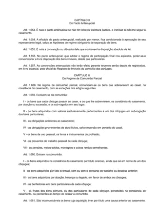 CAPÍTULO II
Do Pacto Antenupcial
Art. 1.653. É nulo o pacto antenupcial se não for feito por escritura pública, e ineficaz se não lhe seguir o
casamento.
Art. 1.654. A eficácia do pacto antenupcial, realizado por menor, fica condicionada à aprovação de seu
representante legal, salvo as hipóteses de regime obrigatório de separação de bens.
Art. 1.655. É nula a convenção ou cláusula dela que contravenha disposição absoluta de lei.
Art. 1.656. No pacto antenupcial, que adotar o regime de participação final nos aqüestos, poder-se-á
convencionar a livre disposição dos bens imóveis, desde que particulares.
Art. 1.657. As convenções antenupciais não terão efeito perante terceiros senão depois de registradas,
em livro especial, pelo oficial do Registro de Imóveis do domicílio dos cônjuges.
CAPÍTULO III
Do Regime de Comunhão Parcial
Art. 1.658. No regime de comunhão parcial, comunicam-se os bens que sobrevierem ao casal, na
constância do casamento, com as exceções dos artigos seguintes.
Art. 1.659. Excluem-se da comunhão:
I - os bens que cada cônjuge possuir ao casar, e os que lhe sobrevierem, na constância do casamento,
por doação ou sucessão, e os sub-rogados em seu lugar;
II - os bens adquiridos com valores exclusivamente pertencentes a um dos cônjuges em sub-rogação
dos bens particulares;
III - as obrigações anteriores ao casamento;
IV - as obrigações provenientes de atos ilícitos, salvo reversão em proveito do casal;
V - os bens de uso pessoal, os livros e instrumentos de profissão;
VI - os proventos do trabalho pessoal de cada cônjuge;
VII - as pensões, meios-soldos, montepios e outras rendas semelhantes.
Art. 1.660. Entram na comunhão:
I - os bens adquiridos na constância do casamento por título oneroso, ainda que só em nome de um dos
cônjuges;
II - os bens adquiridos por fato eventual, com ou sem o concurso de trabalho ou despesa anterior;
III - os bens adquiridos por doação, herança ou legado, em favor de ambos os cônjuges;
IV - as benfeitorias em bens particulares de cada cônjuge;
V - os frutos dos bens comuns, ou dos particulares de cada cônjuge, percebidos na constância do
casamento, ou pendentes ao tempo de cessar a comunhão.
Art. 1.661. São incomunicáveis os bens cuja aquisição tiver por título uma causa anterior ao casamento.
 