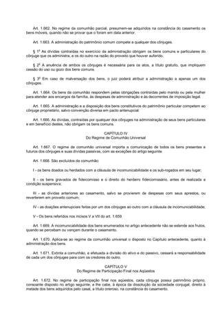 Art. 1.662. No regime da comunhão parcial, presumem-se adquiridos na constância do casamento os
bens móveis, quando não se provar que o foram em data anterior.
Art. 1.663. A administração do patrimônio comum compete a qualquer dos cônjuges.
§ 1o
As dívidas contraídas no exercício da administração obrigam os bens comuns e particulares do
cônjuge que os administra, e os do outro na razão do proveito que houver auferido.
§ 2
o
A anuência de ambos os cônjuges é necessária para os atos, a título gratuito, que impliquem
cessão do uso ou gozo dos bens comuns.
§ 3o
Em caso de malversação dos bens, o juiz poderá atribuir a administração a apenas um dos
cônjuges.
Art. 1.664. Os bens da comunhão respondem pelas obrigações contraídas pelo marido ou pela mulher
para atender aos encargos da família, às despesas de administração e às decorrentes de imposição legal.
Art. 1.665. A administração e a disposição dos bens constitutivos do patrimônio particular competem ao
cônjuge proprietário, salvo convenção diversa em pacto antenupcial.
Art. 1.666. As dívidas, contraídas por qualquer dos cônjuges na administração de seus bens particulares
e em benefício destes, não obrigam os bens comuns.
CAPÍTULO IV
Do Regime de Comunhão Universal
Art. 1.667. O regime de comunhão universal importa a comunicação de todos os bens presentes e
futuros dos cônjuges e suas dívidas passivas, com as exceções do artigo seguinte.
Art. 1.668. São excluídos da comunhão:
I - os bens doados ou herdados com a cláusula de incomunicabilidade e os sub-rogados em seu lugar;
II - os bens gravados de fideicomisso e o direito do herdeiro fideicomissário, antes de realizada a
condição suspensiva;
III - as dívidas anteriores ao casamento, salvo se provierem de despesas com seus aprestos, ou
reverterem em proveito comum;
IV - as doações antenupciais feitas por um dos cônjuges ao outro com a cláusula de incomunicabilidade;
V - Os bens referidos nos incisos V a VII do art. 1.659.
Art. 1.669. A incomunicabilidade dos bens enumerados no artigo antecedente não se estende aos frutos,
quando se percebam ou vençam durante o casamento.
Art. 1.670. Aplica-se ao regime da comunhão universal o disposto no Capítulo antecedente, quanto à
administração dos bens.
Art. 1.671. Extinta a comunhão, e efetuada a divisão do ativo e do passivo, cessará a responsabilidade
de cada um dos cônjuges para com os credores do outro.
CAPÍTULO V
Do Regime de Participação Final nos Aqüestos
Art. 1.672. No regime de participação final nos aqüestos, cada cônjuge possui patrimônio próprio,
consoante disposto no artigo seguinte, e lhe cabe, à época da dissolução da sociedade conjugal, direito à
metade dos bens adquiridos pelo casal, a título oneroso, na constância do casamento.
 