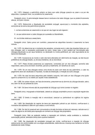 Art. 1.673. Integram o patrimônio próprio os bens que cada cônjuge possuía ao casar e os por ele
adquiridos, a qualquer título, na constância do casamento.
Parágrafo único. A administração desses bens é exclusiva de cada cônjuge, que os poderá livremente
alienar, se forem móveis.
Art. 1.674. Sobrevindo a dissolução da sociedade conjugal, apurar-se-á o montante dos aqüestos,
excluindo-se da soma dos patrimônios próprios:
I - os bens anteriores ao casamento e os que em seu lugar se sub-rogaram;
II - os que sobrevieram a cada cônjuge por sucessão ou liberalidade;
III - as dívidas relativas a esses bens.
Parágrafo único. Salvo prova em contrário, presumem-se adquiridos durante o casamento os bens
móveis.
Art. 1.675. Ao determinar-se o montante dos aqüestos, computar-se-á o valor das doações feitas por um
dos cônjuges, sem a necessária autorização do outro; nesse caso, o bem poderá ser reivindicado pelo
cônjuge prejudicado ou por seus herdeiros, ou declarado no monte partilhável, por valor equivalente ao da
época da dissolução.
Art. 1.676. Incorpora-se ao monte o valor dos bens alienados em detrimento da meação, se não houver
preferência do cônjuge lesado, ou de seus herdeiros, de os reivindicar.
Art. 1.677. Pelas dívidas posteriores ao casamento, contraídas por um dos cônjuges, somente este
responderá, salvo prova de terem revertido, parcial ou totalmente, em benefício do outro.
Art. 1.678. Se um dos cônjuges solveu uma dívida do outro com bens do seu patrimônio, o valor do
pagamento deve ser atualizado e imputado, na data da dissolução, à meação do outro cônjuge.
Art. 1.679. No caso de bens adquiridos pelo trabalho conjunto, terá cada um dos cônjuges uma quota
igual no condomínio ou no crédito por aquele modo estabelecido.
Art. 1.680. As coisas móveis, em face de terceiros, presumem-se do domínio do cônjuge devedor, salvo
se o bem for de uso pessoal do outro.
Art. 1.681. Os bens imóveis são de propriedade do cônjuge cujo nome constar no registro.
Parágrafo único. Impugnada a titularidade, caberá ao cônjuge proprietário provar a aquisição regular dos
bens.
Art. 1.682. O direito à meação não é renunciável, cessível ou penhorável na vigência do regime
matrimonial.
Art. 1.683. Na dissolução do regime de bens por separação judicial ou por divórcio, verificar-se-á o
montante dos aqüestos à data em que cessou a convivência.
Art. 1.684. Se não for possível nem conveniente a divisão de todos os bens em natureza, calcular-se-á o
valor de alguns ou de todos para reposição em dinheiro ao cônjuge não-proprietário.
Parágrafo único. Não se podendo realizar a reposição em dinheiro, serão avaliados e, mediante
autorização judicial, alienados tantos bens quantos bastarem.
Art. 1.685. Na dissolução da sociedade conjugal por morte, verificar-se-á a meação do cônjuge
sobrevivente de conformidade com os artigos antecedentes, deferindo-se a herança aos herdeiros na forma
estabelecida neste Código.
 
